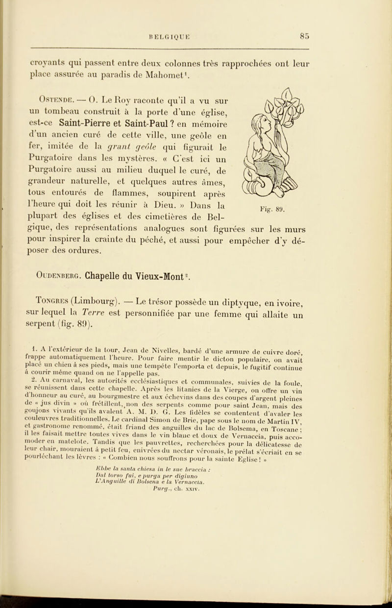 croyants qui passent entre deux colonnes très rapprochées ont leur place assurée au paradis de Mahomet h OsTENDE. — O. Le lloy raconte qu’il a vu sur un tombeau construit à la porte d'une église, est-ce Saint-PierrG et Saint-Paul ? en mémoire d’un ancien curé de cette ville, une geôle en fer, imitée de la grant geôle qui figurait le Purgatoire dans les mystères. « C'est ici un Purgatoire aussi au milieu duquel le curé, de grandeur naturelle, et quelques autres âmes, tous entourés de flammes, soupirent après l'heure qui doit les réunir à Dieu. » Dans la plupart des églises et des cimetières de Bel- gique, des représentations analogues sont figurées sur les murs pour inspirer la crainte du péché, et aussi pour empêcher d’y dé- poser des ordures. Oldenberg. Chapelle du Vieux-Mont-. Tongres (Limbourg). — Le trésor possède un diptyque, en ivoire, sur lequel la Terre est personnifiée par une femme qui allaite un serpent (lig. 89). 1. A 1 extérieur de la tour, Jean de Nivelles, bardé d’une armure de cuivre doré frappe automatiquement l’heure. Pour faire mentir le dicton populaire, on avait placé un chien à ses pieds, mais une tempête l’emporta et depuis, le fugitif continue à courir même quand on ne l'appelle pas. t. Au carnaval, les autorités ecclésiastiques et communales, suivies de la foule se réunissent dans cette chapelle. Après les litanies de la Vierge, on olfre un vin d honneur au cui-é, au bourgmestre et aux échevins dans des coupes d’argent pleines de « jus divin » où Irétillcnt, non des serpents comme pour saint Jean, mais des goujons vivants qu ils avalent A. M. 1). G. Les lidèlcs se contentent d’avaler les couleuvres traditionnelles. Le cardinal Simon de Brie, pape sous le nom de Martin IV et gastronome renommé, était friand des anguilles du lac de Bolsema, en Toscane- d les faisait mettre tontes vives dans le vin blanc et doux de Vernaccia, puis acco- moder en matelote. Tandis que les pauvrettes, recherchées pour la délicatesse de leur chair, mouraient à petit feu, enivrées dn nectar véronais, le prélat s'écriait en se pourléchant les lèvres ; « Combien nous soutirons pour la sainte Eglise ! » Hhhe lu sauta chiesa in le sue hraccia : Dal torso fui, e puvga per digiuno L'Anguille di liolsena e la Vernaccia. Purg., ch. xxiv.