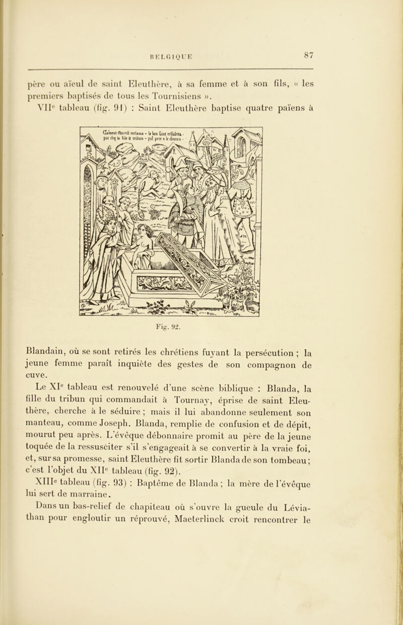 15 K L r, IO l’v: père ou aïeul de saint Eleuthère, à sa femme et à son fils, « les premiers baptisés de tous les Tournisiens ». Vlb‘ tableau (fig’. 91) : Saint Eleuthère baptise quatre païens à 92. Blandain, où se sont retirés les chrétiens fuyant la persécution ; la jeune femme parait inquiète des gestes de son compagnon de cuve. Le XL tableau est renouvelé d’une scène biblique : Blanda, la fille du tribun qui commandait à Tournay, éprise de saint Eleu- thère, cherche à le séduire ; mais il lui abandonne seulement son manteau^ comme Joseph. Blanda, remplie de confusion et de dépit, mourut peu après. L’évêque débonnaire promit au père de la jeune toquée de la ressusciter s’il s’engageait à se convertir à la vraie foi, et, sur sa promesse, saint Eleuthère fit sortir Blanda de son tombeau; c’est l’objet du XIE tableau (lîg. 92). XlIIe tableau (fig. 93) : Baptême de Blanda; la mère de l’évêque lui sert de marraine. Dans un bas-relief de chapiteau où s'ouvre la gueule du Lévia- than pour engloutir un réprouvé, Maeterlinck croit rencontrer le