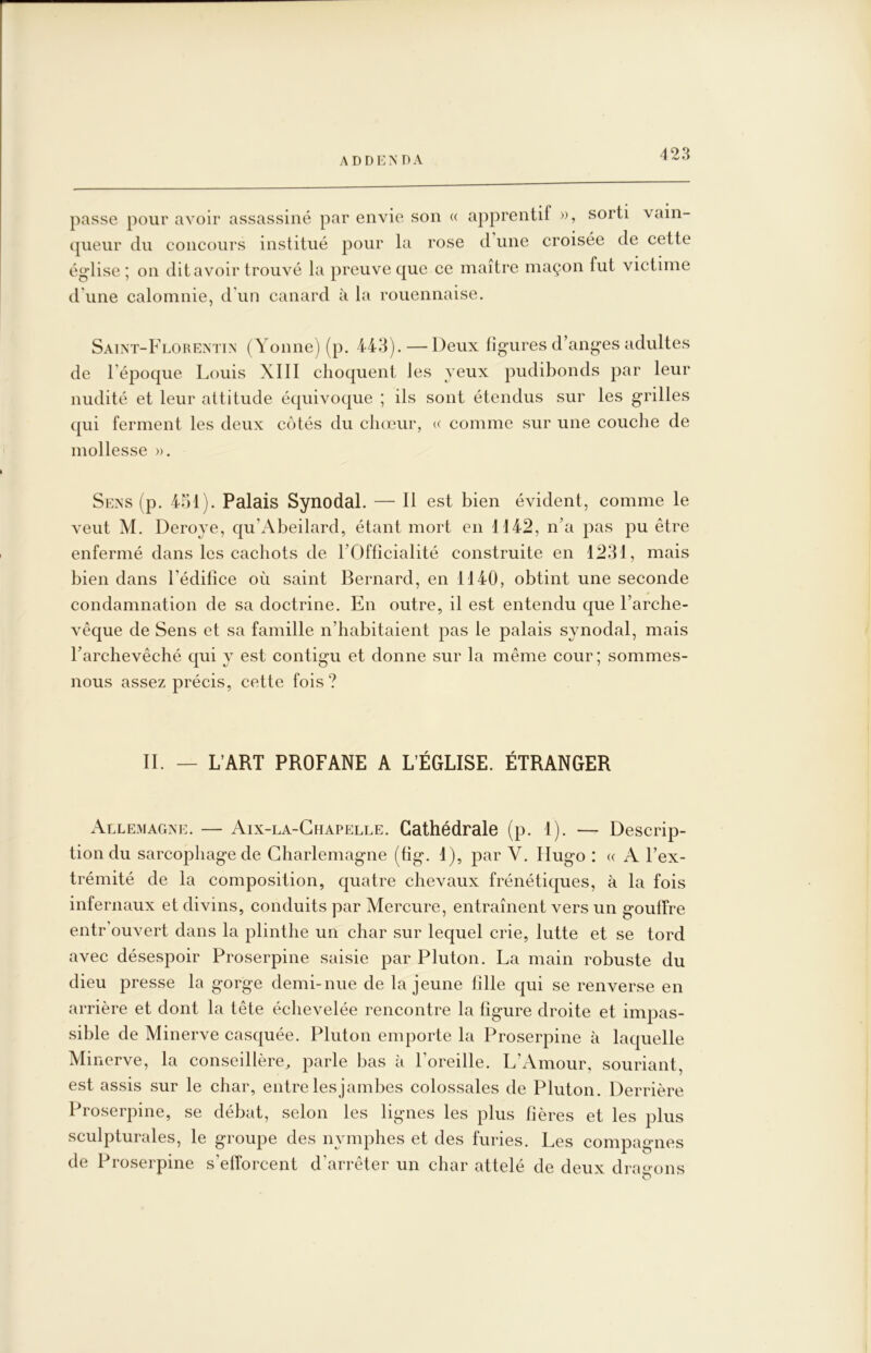 4 28 passe pour avoir assassiné par envie son « apprentif », sorti vain- (jiieur du concours institué pour la rose d une croisée de cette église ; on dit avoir trouvé la preuve que ce maître maçon fut victime d'une calomnie, d’un canard à la rouennaise. Saint-Florentin (Yonne) (p. 443). — Deux figures d’anges adultes de l’époque Louis Xlll choquent les yeux pudibonds par leur nudité et leur attitude équivoque ; ils sont étendus sur les grilles qui ferment les deux côtés du chœur, « comme sur une couche de mollesse ». Sens (p. 451). Palais Synodal. — 11 est bien évident, comme le veut M. Deroye, qu’Abeilard, étant mort en 1142, n’a pas pu être enfermé dans les cachots de TOfficialité construite en 1231, mais bien dans l’édifice où saint Bernard, en 1140, obtint une seconde condamnation de sa doctrine. En outre, il est entendu que l’arche- vêque de Sens et sa famille n’habitaient pas le palais synodal, mais l’archevêché qui y est contigu et donne sur la même cour; sommes- nous assez précis, cette fois ? II. — L’ART PROFANE A L’ÉGLISE. ÉTRANGER AllemaCxNE. — Aix-la-Chapelle. Cathédrale (p. 1). — Descrip- tion du sarcophage de Charlemagne (fig. 1), par V. Hugo : « A l’ex- trémité de la composition, quatre chevaux frénétiques, à la fois infernaux et divins, conduits par Mercure, entraînent vers un gouffre entr’ouvert dans la plinthe un char sur lequel crie, lutte et se tord avec désespoir Proserpine saisie par Pluton. La main robuste du dieu presse la gorge demi-nue de la jeune fille qui se renverse en arrière et dont la tête échevelée rencontre la figure droite et impas- sible de Minerve casquée. Pluton emporte la Proserpine à laquelle Minerve, la conseillère^ parle bas à l’oreille. L’Amour, souriant, est assis sur le char, entrelesjambes colossales de Pluton. Derrière Proserpine, se débat, selon les lignes les plus fières et les plus sculpturales, le groupe des nymphes et des furies. Les compagnes de Proserpine s’efforcent d’arrêter un char attelé de deux dra^j-ons