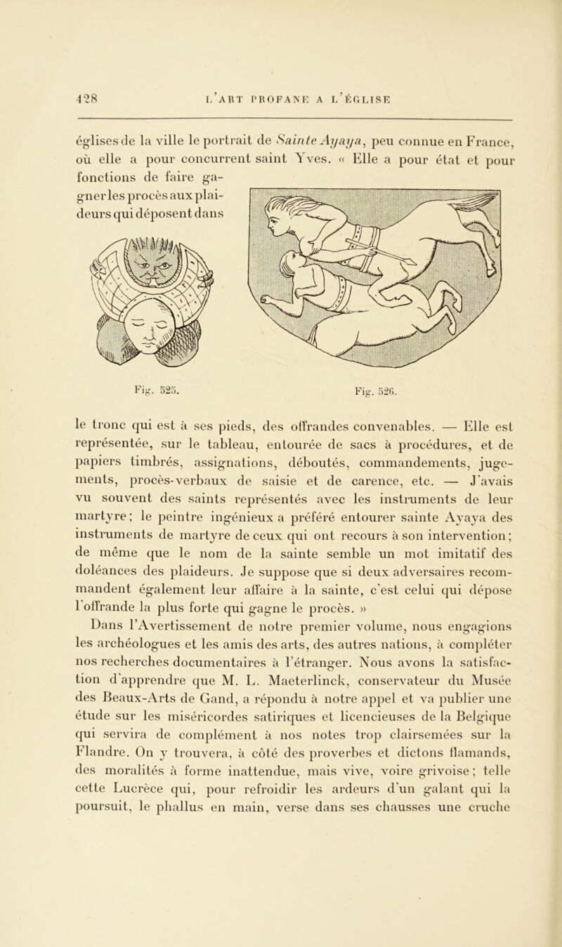 ég-lisesde la ville le porti'ait de Sainte Ayaya^ peu connue en France, où elle a pour concurrent saint Yves. « Elle a pour état et pour fonctions de faire ga- gner les procès aux plai- deurs qui déposent dans Fi«-. 525. Fig-. 52G. le tronc qui est à ses pieds, des offrandes convenables. — Elle est représentée, sur le tableau, entourée de sacs à procédures, et de papiers timbrés, assignations, déboutés, commandements, juge- ments, procès-verbaux de saisie et de carence, etc. — J’avais vu souvent des saints représentés avec les instruments de leur martyre ; le peintre ingénieux a préféré entourer sainte Avaya des instruments de martyre de ceux qui ont recours à son intervention ; de même que le nom de la sainte semble un mot imitatif des doléances des plaideurs. Je suppose que si deux adversaires recom- mandent également leur affaire à la sainte, c'est celui qui dépose 1 offrande la plus forte qui gagne le procès. » Dans l’Avertissement de notre premier volume, nous engagions les archéologues et les amis des arts, des autres nations, k compléter nos recherches documentaires à l’étranger. Nous avons la satisfac- tion d’apprendre que M. L. Maeterlinck, conservateur du Musée des Beaux-Arts de Gand, a répondu à notre appel et va publier une étude sur les miséricordes satiriques et licencieuses de la Belgique qui servira de complément k nos notes trop clairsemées sur la Flandre. On y trouvera, k côté des proverbes et dictons flamands, des moralités k forme inattendue, mais vive, voire grivoise ; telle cette Lucrèce qui, pour refroidir les ardeurs d’un galant qui la poursuit, le phallus en main, verse dans ses chausses une cruche