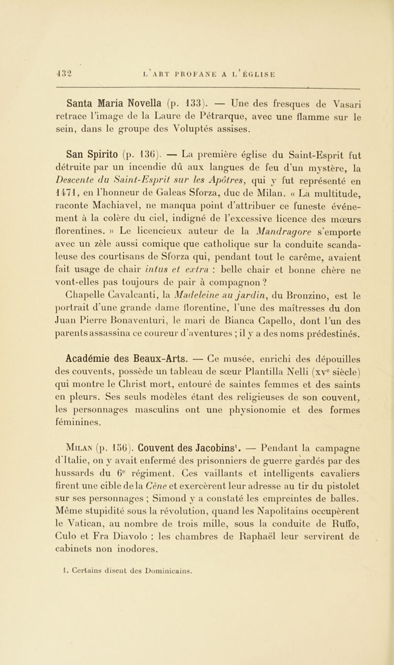 Santa Maria Novella (p. 133). — Une des fresques de Vasari retrace l’image de la Laure de Pétrarque, avec une flamme sur le sein, dans le groupe des Voluptés assises. San SpiritO (p. 136). — La première église du Saint-Esprit fut détruite par un incendie dû aux langues de feu d’un mystère, la Descente du Saint-Esprit sur les Apôtres, qui y fut représenté en 1471, en l’honneur de Galeas Sforza, duc de Milan. « La multitude, raconte Machiavel, ne manqua point d’attribuer ce funeste événe- ment à la colère du ciel, indigné de l’excessive licence des mœurs florentines. » Le licencieux auteur de la Mandragore s’emporte avec un zèle aussi comique que catholique sur la conduite scanda- leuse des courtisans de Sforza qui, pendant tout le carême, avaient fait usage de chair intus et extra : belle chair et bonne chère ne vont-elles pas toujours de pair à compagnon? Chapelle Gavalcanti, la Madeleine au jardin, du Bronzino, est le })ortrait d’une grande dame llorentine, l’une des maîtresses du don Juan Pierre Bonaventuri, le mari de Bianca Gapello, dont l’un des parents assassina ce coureur d’aventures ; il y a des noms prédestinés. Académie des Beaux-Arts. — Ce musée, enrichi des dépouilles des couvents, possède un tableau de sœur Plantilla Nelli (xv® siècle) qui montre le Christ mort, entouré de saintes femmes et des saints en pleurs. Ses seuls modèles étant des religieuses de son couvent, les personnages masculins ont une physionomie et des formes féminines. Milan (p. 156). Couvent des JacobinsL — Pendant la campagne d'Italie, on y avait enfermé des prisonniers de guerre gardés par des hussards du 6*^ régiment. Ces vaillants et intelligents cavaliers hrent une cible delà Cène et exercèrent leur adresse au tir du pistolet sur ses personnages ; Simond y a constaté les empreintes de balles. Même stupidité sous la révolution, cjuand les Napolitains occupèrent le Vatican, au nombre de trois mille, sous la conduite de RutFo, Culo et Fra Diavolo : les chambres de Raphaël leur servirent de cabinets non inodores. 1. Certains disent des Dominicains.