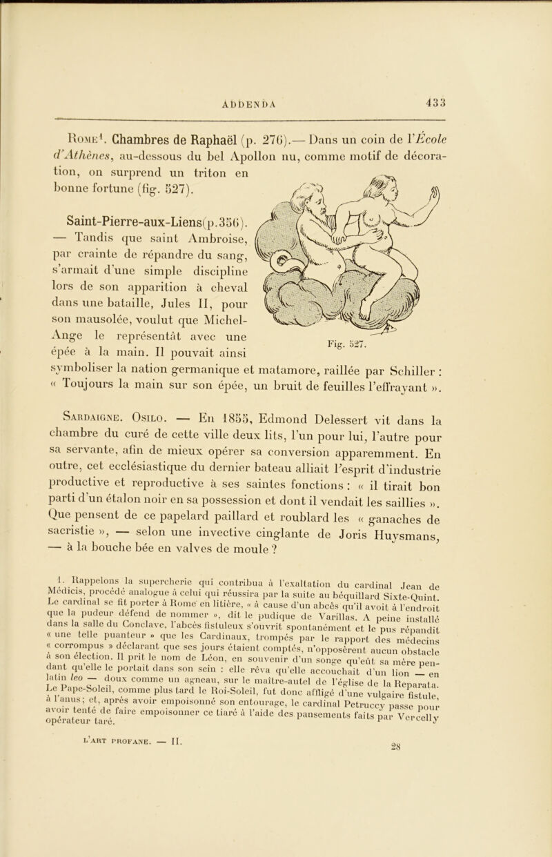 Uo-ME^ Chambres de Raphaël (p. 276).— Dans un coin de VEcole iVAthènes, au-dessous du bel Apollon nu, comme motif de décora- tion, on surprend un triton en bonne fortune (fig*. 527). Saint-Pierre-aux-Liens( P. 3 56 ). — Tandis que saint Ambroise, par crainte de répandre du sang, s armait d’une simple discipline lors de son apparition à cheval dans une bataille, Jules II, pour son mausolée, voulut que Michel- Ange le représentât avec une , ^. Fig. 527. épée à la main. Il pouvait ainsi symboliser la nation germanique et matamore, raillée par Schiller : « Toujours la main sur son épée, un bruit de feuilles Telfrayant ». Sardaigne. Osilo. — En 1855, Edmond Delessert vit dans la chambre du curé de cette ville deux lits, 1 un pour lui, 1 autre pour sa servante, afin de mieux opérer sa conversion apparemment. En outre, cet ecclésiastique du dernier bateau alliait Eesprit d’industrie productive et reproductive à ses saintes fonctions : « il tirait bon parti d’un étalon noir en sa possession et dont il vendait les saillies ». Que pensent de ce papelard paillard et roublard les « ganaches de sacristie », —- selon une invective cinglante de Joris Pluysmans — à la bouche bée en valves de moule ? l’art profane. — II. 28