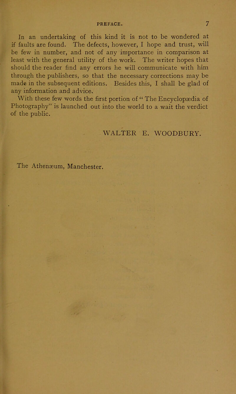 In an undertaking of this kind it is not to be wondered at if faults are found. The defects, however, I hope and trust, will be few in number, and not of any importance in comparison at least with the general utility of the work. The writer hopes that should the reader find any errors he will communicate with him through the publishers, so that the necessary corrections may be made in the subsequent editions. Besides this, I shall be glad of any information and advice. With these few words the first portion of “ The Encyclopaedia of Photography” is launched out into the world to a wait the verdict of the public. WALTER E. WOODBURY. The Athenaeum, Manchester.