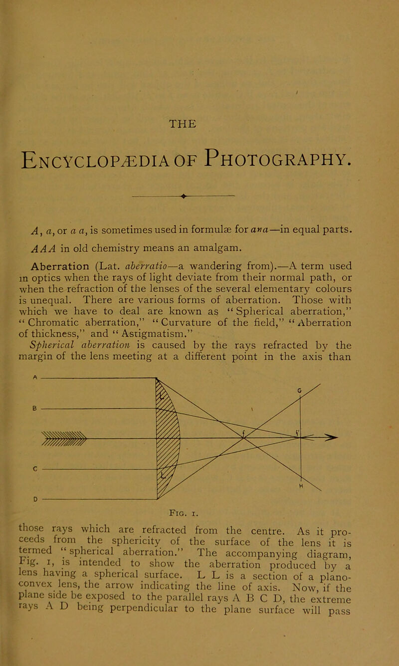 Encyclopedia of Photography. ♦ A, a, or a a, is sometimes used in formulae for ana—in equal parts. AAA in old chemistry means an amalgam. Aberration (Lat. aberratio—a wandering from).—A term used in optics when the rays of light deviate from their normal path, or when the refraction of the lenses of the several elementary colours is unequal. There are various forms of aberration. Those with which we have to deal are known as “ Spherical aberration,” “ Chromatic aberration,” “ Curvature of the field,” “ Aberration of thickness,” and “ Astigmatism.” Spherical aberration is caused by the rays refracted by the margin of the lens meeting at a different point in the axis than A B C 0 Fig. i. those rays which are refracted from the centre. As it pro- ceeds from the sphericity of the surface of the lens it is termed “spherical aberration.” The accompanying diagram, Fig. i, is intended to show the aberration produced by a ens having a spherical surface. L L is a section of a plano- convex lens, the arrow indicating the line of axis. Now, if the plane side be exposed to the parallel rays A B C D, the extreme rays A D being perpendicular to the plane surface will pass