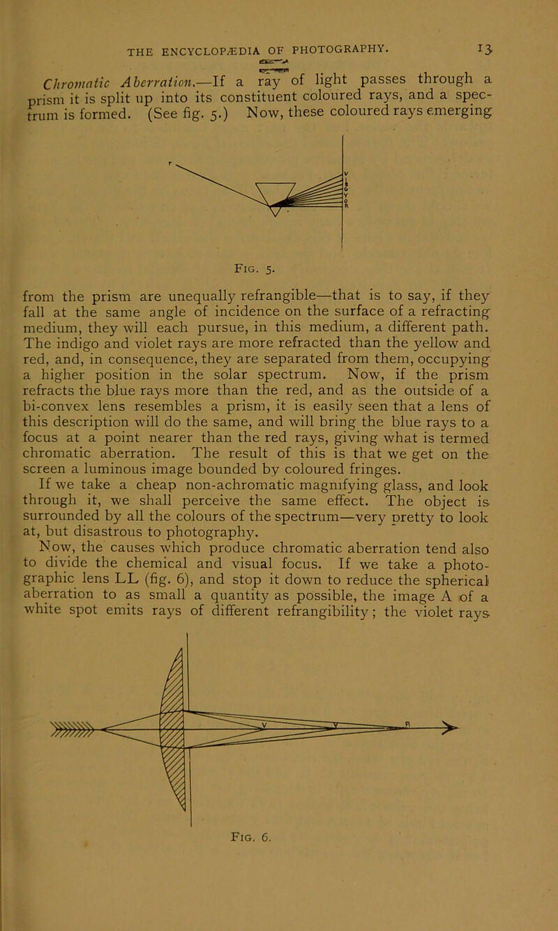 Chromatic Aberration.—If a ray of light passes through a prism it is split up into its constituent coloured rays, and a spec- trum is formed. (See fig. 5.) Now, these coloured rays emerging from the prism are unequally refrangible—that is to say, if they fall at the same angle of incidence on the surface of a refracting medium, they will each pursue, in this medium, a different path. The indigo and violet rays are more refracted than the yellow and red, and, in consequence, they are separated from them, occupying a higher position in the solar spectrum. Now, if the prism refracts the blue rays more than the red, and as the outside of a bi-convex lens resembles a prism, it is easily seen that a lens of this description will do the same, and will bring the blue rays to a focus at a point nearer than the red rays, giving what is termed chromatic aberration. The result of this is that we get on the screen a luminous image bounded by coloured fringes. If we take a cheap non-achromatic magnifying glass, and look through it, we shall perceive the same effect. The object is surrounded by all the colours of the spectrum—very Dretty to look at, but disastrous to photography. Now, the causes which produce chromatic aberration tend also to divide the chemical and visual focus. If we take a photo- graphic lens LL (fig. 6), and stop it down to reduce the spherical aberration to as small a quantity as possible, the image A of a white spot emits rays of different refrangibility; the violet rays Fig. 5. > Fig. 6.