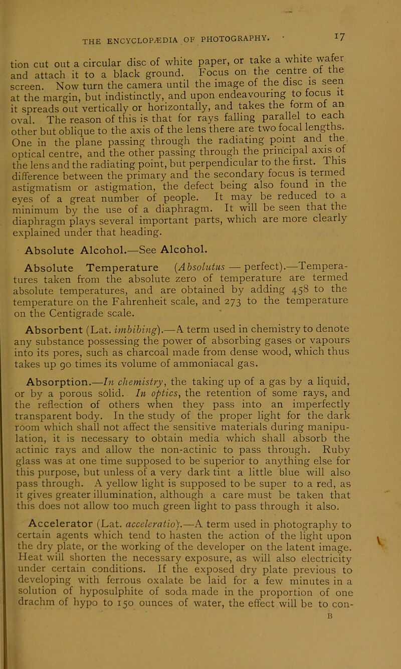 tion cut out a circular disc of white paper, or take a white wafer and attach it to a black ground. Focus on the centre ot the screen. Now turn the camera until the image of the disc is seen at the margin, but indistinctly, and upon endeavouring to locus it it spreads out vertically or horizontally, and takes the form ot an oval. The reason of this is that for rays falling parallel to each other but oblique to the axis of the lens there are two focal lengths. One in the plane passing through the radiating point and the optical centre, and the other passing through the principal axis ot the lens and the radiating point, but perpendicular to the first. This difference between the primary and the secondary focus is termed astigmatism or astigmation, the defect being also found in the eyes of a great number of people. It may be reduced to a minimum by the use of a diaphragm. It will be seen that the diaphragm plays several important parts, which are more clearly explained under that heading. Absolute Alcohol.—See Alcohol. Absolute Temperature (Absolutus — perfect).—Tempera- tures taken from the absolute zero of temperature are termed absolute temperatures, and are obtained by adding 458 to the temperature on the Fahrenheit scale, and 273 to the temperature on the Centigrade scale. Absorbent (Lat. imbibing).—A term used in chemistry to denote any substance possessing the power of absorbing gases or vapours into its pores, such as charcoal made from dense wood, which thus takes up go times its volume of ammoniacal gas. Absorption.—In chemistry, the taking up of a gas by a liquid, or by a porous solid. In optics, the retention of some rays, and the reflection of others when they pass into an imperfectly transparent body. In the study of the proper light for the dark room which shall not affect the sensitive materials during manipu- lation, it is necessary to obtain media which shall absorb the actinic rays and allow the non-actinic to pass through. Ruby glass was at one time supposed to be superior to anything else for this purpose, but unless of a very dark tint a little blue will also pass through. A yellow light is supposed to be super to a red, as it gives greater illumination, although a care must be taken that this does not allow too much green light to pass through it also. Accelerator (Lat. acceleratio).—A term used in photography to certain agents which tend to hasten the action of the light upon the dry plate, or the working of the developer on the latent image. Heat will shorten the necessary exposure, as will also electricity under certain conditions. If the exposed dry plate previous to developing with ferrous oxalate be laid for a few minutes in a solution of hyposulphite of soda made in the proportion of one drachm of hypo to 150 ounces of water, the effect will be to con- B