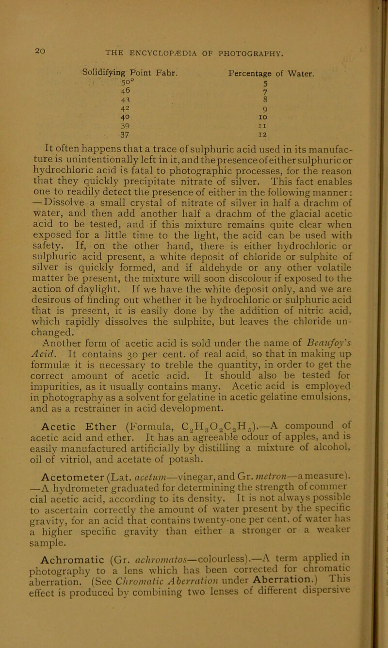 Solidifying Point Fahr. Percentage of Water. 50° 46 42 40 39 37 5 7 8 9 10 11 12 It often happens that a trace of sulphuric acid used in its manufac- ture is unintentionally left in it, andthepresenceofeithersulphuricor hydrochloric acid is fatal to photographic processes, for the reason that they quickly precipitate nitrate of silver. This fact enables one to readily detect the presence of either in the following manner: — Dissolve a small crystal of nitrate of silver in half a drachm of water, and then add another half a drachm of the glacial acetic acid to be tested, and if this mixture remains quite clear when exposed for a little time to the light, the acid can be used with safety. If, on the other hand, there is either hydrochloric or sulphuric acid present, a white deposit of chloride or sulphite of silver is quickly formed, and if aldehyde or any other volatile matter be present, the mixture will soon discolour if exposed to the action of daylight. If we have the white deposit only, and we are desirous of finding out whether it be hydrochloric or sulphuric acid that is present, it is easily done by the addition of nitric acid, which rapidly dissolves the sulphite, but leaves the chloride un- changed. Another form of acetic acid is sold under the name of Bcaufoy's Acid. It contains 30 per cent, of real acid, so that in making up formulae it is necessary to treble the quantity, in order to get the correct amount of acetic acid. It should also be tested for impurities, as it usually contains many. Acetic acid is employed in photography as a solvent for gelatine in acetic gelatine emulsions, and as a restrainer in acid development. Acetic Ether (Formula, C2H802C2H5).—A compound of acetic acid and ether. It has an agreeable odour of apples, and is easily manufactured artificially' by distilling a mixture of alcohol, oil of vitriol, and acetate of potash. Acetometer (Lat. acetuin—vinegar, and Gr. vietron—a measure). —A hydrometer graduated for determining the strength ofcommer cial acetic acid, according to its density. It is not always possible to ascertain correctly the amount of water present by' the specific gravity', for an acid that contains twenty-one per cent, of water has a higher specific gravity than either a stronger or a weaker sample. Achromatic (Gr. achromntos—colourless).—A term applied in photography to a lens which has been corrected for chromatic aberration. (See Chromatic Aberration under Aberration.) 1 his effect is produced by combining two lenses of different dispersive