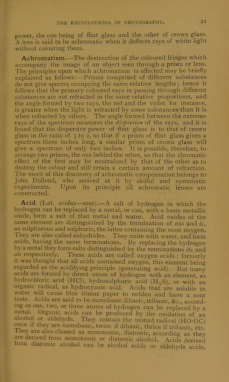 power, the one being of flint glass and the other of crown glass. A lens is said to be achromatic when it deflects rays of white light without colouring them. Achromatism.—The destruction of the coloured fringes which accompany the image of an object seen through a prism or lens. The principles upon which achromatism is effected may be briefly explained as follows:—Prisms comprised of different substances do not give spectra occupying the same relative lengths ; hence it follows that the primary coloured rays in passing through different substances are not refracted in the same relative proportions, and the angle formed by two rays, the red and the violet for instance, is greater when the light is refracted by some substances than it is when refracted by others. The angle formed between the extreme rays of the spectrum measures the dispersion of the rays, and it is found that the dispersive power of flint glass is to that of crown glass in the ratio of 3 to 2, so that if a prism of flint glass gives a spectrum three inches long, a similar prism of crown glass will give a spectrum of only two inches. It is possible, therefore, to arrange two prisms, the one behind the other, so that the chromatic effect of the first may be neutralised by that of the other as to destroy the colour and still retain a certain amount of refraction. The merit of this discovery of achromatic compensation belongs to John Dollond, who arrived at it by skilful and systematic experiments. Upon its principle all achromatic lenses are constructed. Acid (Lat. acidus—sour).—A salt of hydrogen in which the hydrogen can be replaced by a metal, or can, with a basic metallic oxide, form a salt of that metal and water. Acid oxides of the same element are distinguished by the termination of ons and ic, as sulphurous and sulphuric, the latter containing the most oxygen. They are also called anhydrides. The}^ unite with water, and form acids, having the same terminations. By replacing the hydrogen by a metal they form salts distinguished by the terminations ite. and ate respectively. These acids are called oxygen acids ; formerly it was thought that all acids contained oxygen, this element being regarded as the acidifying principle (generating acid). But many acids are formed by direct union of hydrogen with an element as hydrochloric acid (HC1), hydrosulphuric acid (H2S), or with an organic radical, as hydrocyanic acid. Acids that are soluble in water will cause blue litmus paper to redden and have a sour taste. Acids are said to be monobasic dibasic, tribasic, &c., accord- ing as one, two, or three atoms of hydrogen can be replaced by a metal Organic acids can be produced by the oxidation of an alcohol or aldehyde. They contain the monad radical (HOOC) once if they are monobasic, twice if dibasic, thrice if tribasic, etc. itiey are also classed as monotomic, diatomic, according as thev are derived from monotomic or diatomic alcohol. Acids derived trom diatomic alcohol can be alcohol acids or aldehyde acids
