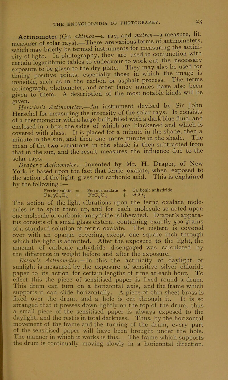 Actinometer (Gr. aktinos— a ray, and matron— a measure, lit. measurer of solar rays).—There are various forms of actinometers, which may briefly be termed instruments for measuring the actim- city of light. In photography, they are used in conjunction with certain logarithmic tables to endeavour to work out the necessary exposure to be given to the dry plate. They may also be used 101 timing positive prints, especially those in which the image is invisible, such as in the carbon or asphalt process. The terms actinograph, photometer, and other fancy names have also been given to them. A description of the most notable kinds will be given. Herschel's Actinometer.—An instrument devised by Sir John Herschel for measuring the intensity of the solar rays. It consists of a thermometer with a large bulb, filled with a dark blue fluid, and enclosed in a box, the sides of which are blackened and which is covered with glass. It is placed for a minute in the shade, then a minute in the sun, and then one more minute in the shade. The mean of the two variations in the shade is then subtracted from that in the sun, and the result measures the influence due to the solar rays. Draper's Actinometer.—Invented by Mr. H. Draper, of New York, is based upon the fact that ferric oxalate, when exposed to the action of the light, gives out carbonic acid. This is explained by the following : — Ferric oxalate = Ferrous oxalate + Ca-bonic anhydride. Fe23C204 = FeC2Oi + 2C02 The action of the light vibrations upon the ferric oxalate mole- cules is to split them up, and for each molecule so acted upon one molecule of carbonic anhydride is liberated. Draper’s appara- tus consists of a small glass cistern, containing exactly 500 grains of a standard solution of ferric oxalate. The cistern is covered over with an opaque covering, except one square inch through which the light is admitted. After the exposure to the light, the amount of carbonic anhydride disengaged was calculated by the difference in weight before and after the exposure. Roscoe's Actinometer.—In this the actinicity of daylight or sunlight is measured by the exposure of sensitive silver chloride paper to its action for certain lengths of time at each hour. To effect this the piece of sensitised paper is fixed round a drum. This drum can turn on a horizontal axis, and the frame which supports it can slide horizontally. A piece of thin sheet brass is fixed over the drum, and a hole is cut through it. It is so arranged that it presses down lightly on the top of the drum, thus a small piece of the sensitised paper is always exposed to the daylight, and the rest is in total darkness. Thus, by the horizontal movement of the frame and the turning of the drum, every part of the sensitised paper will have been brought under the hole. The manner in which it works is this. The frame which supports the drum is continually moving slowly in a horizontal direction.