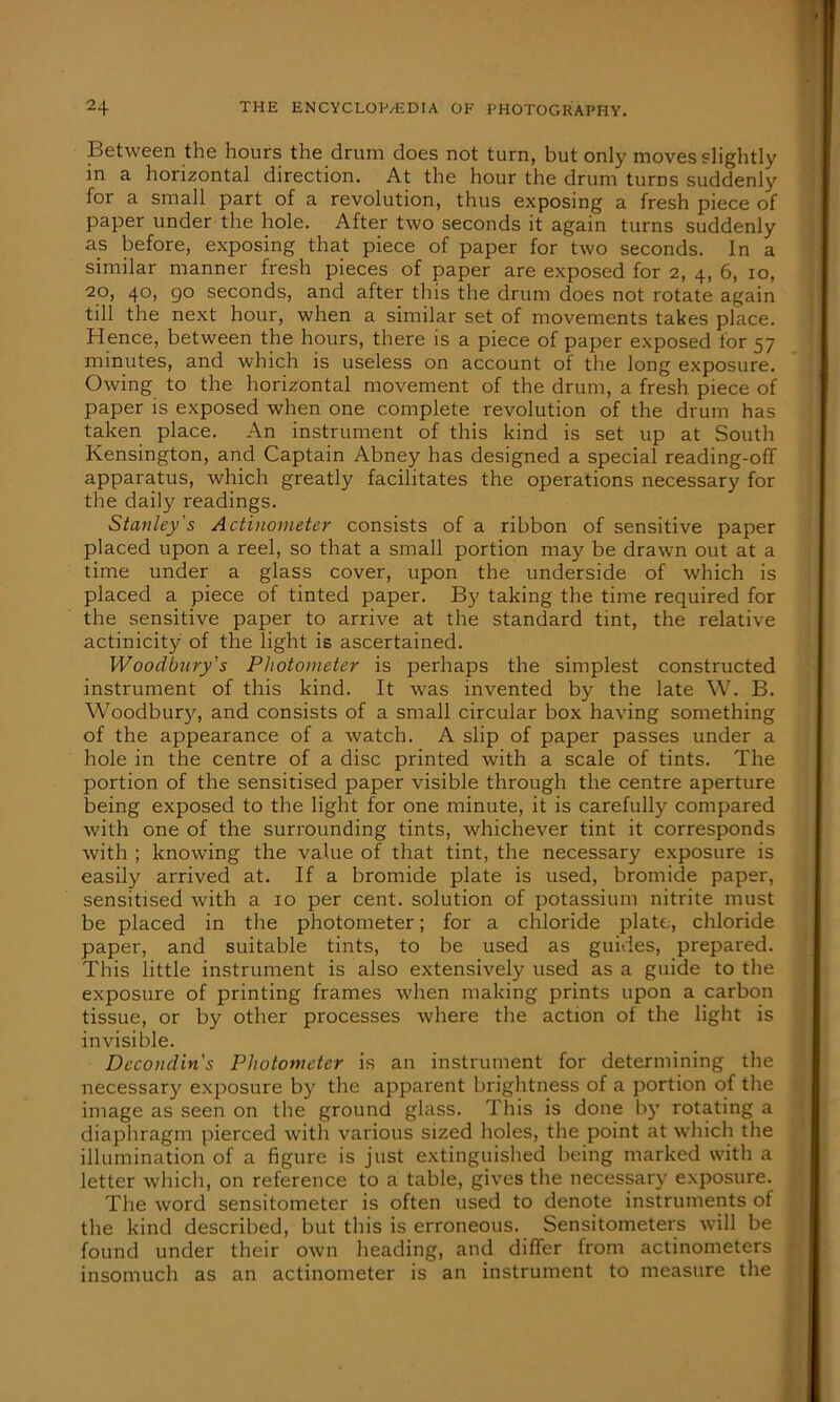 Between the hours the drum does not turn, but only moves slightly in a horizontal direction. At the hour the drum turns suddenly for a small part of a revolution, thus exposing a fresh piece of paper under the hole. After two seconds it again turns suddenly as before, exposing that piece of paper for two seconds. In a similar manner fresh pieces of paper are exposed for 2, 4, 6, 10, 20, 40, go seconds, and after this the drum does not rotate again till the next hour, when a similar set of movements takes place. Hence, between the hours, there is a piece of paper exposed for 57 minutes, and which is useless on account of the long exposure. Owing to the horizontal movement of the drum, a fresh piece of paper is exposed when one complete revolution of the drum has taken place. An instrument of this kind is set up at South Kensington, and Captain Abney has designed a special reading-off apparatus, which greatly facilitates the operations necessary for the daily readings. Stanley's Actinometer consists of a ribbon of sensitive paper placed upon a reel, so that a small portion may be drawn out at a time under a glass cover, upon the underside of which is placed a piece of tinted paper. By taking the time required for the sensitive paper to arrive at the standard tint, the relative actinicity of the light is ascertained. Woodbury’s Photometer is perhaps the simplest constructed instrument of this kind. It was invented by the late W. B. Woodbury, and consists of a small circular box having something of the appearance of a watch. A slip of paper passes under a hole in the centre of a disc printed with a scale of tints. The portion of the sensitised paper visible through the centre aperture being exposed to the light for one minute, it is carefully compared with one of the surrounding tints, whichever tint it corresponds with ; knowing the value of that tint, the necessary exposure is easily arrived at. If a bromide plate is used, bromide paper, sensitised with a 10 per cent, solution of potassium nitrite must be placed in the photometer; for a chloride plate,, chloride paper, and suitable tints, to be used as guides, prepared. This little instrument is also extensively used as a guide to the exposure of printing frames when making prints upon a carbon tissue, or by other processes where the action of the light is invisible. Dccondin's Photometer is an instrument for determining the necessary exposure by the apparent brightness of a portion of the image as seen on the ground glass. This is done by rotating a diaphragm pierced with various sized holes, the point at which the illumination of a figure is just extinguished being marked with a letter which, on reference to a table, gives the necessary exposure. The word sensitometer is often used to denote instruments of the kind described, but this is erroneous. Sensitometers will be found under their own heading, and differ from actinometers insomuch as an actinometer is an instrument to measure the