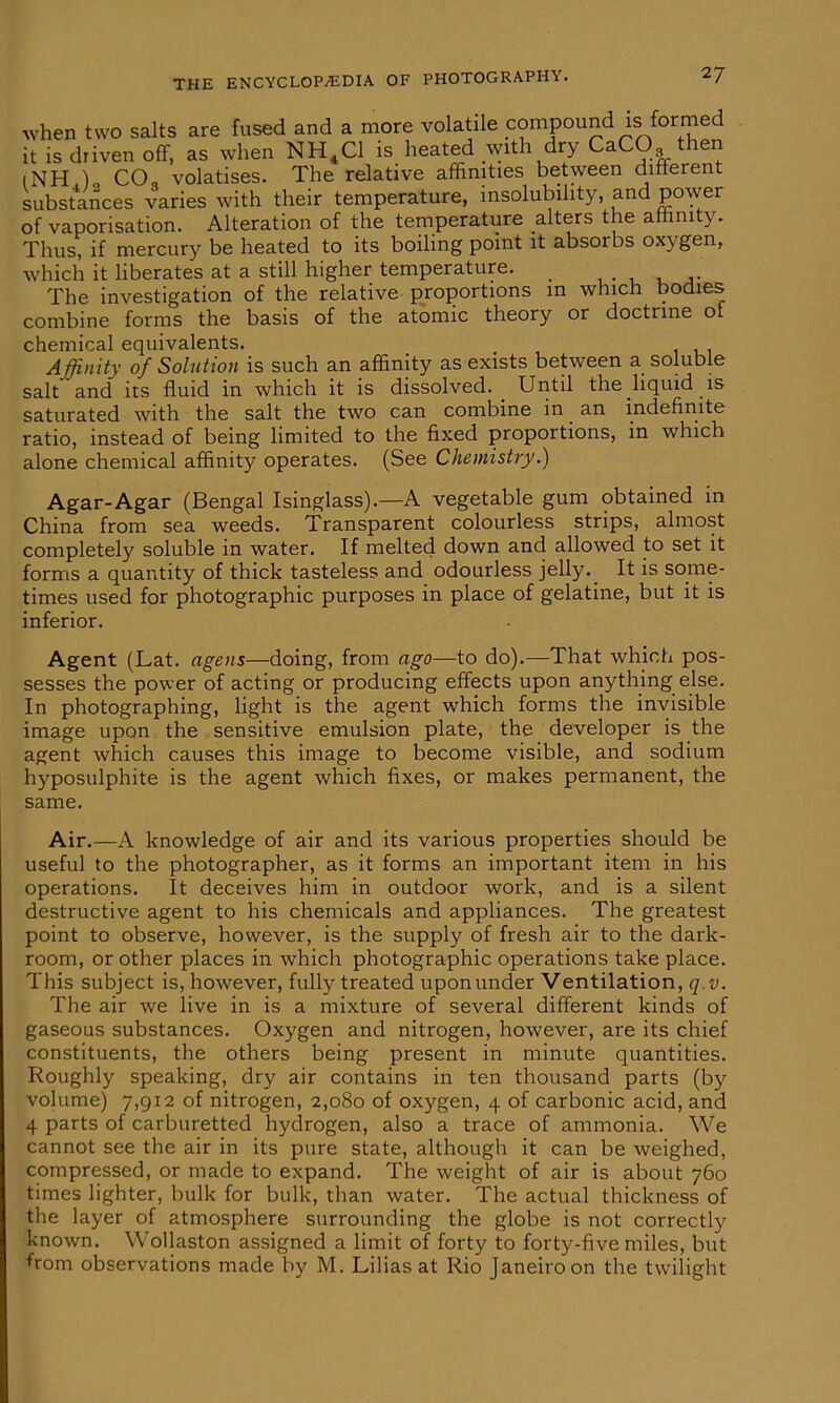 when two salts are fused and a more volatile compound is formed it is driven off, as when NH4C1 is heated with dry CaCO then (NH )„ CO„ volatises. The relative affinities between different substances varies with their temperature, insolubility, and power of vaporisation. Alteration of the temperature alters the affinity. Thus, if mercury be heated to its boiling point it absorbs oxygen, which it liberates at a still higher temperature. _ The investigation of the relative proportions in which bodies combine forms the basis of the atomic theory or doctrine of chemical equivalents. Affinity of Solution is such an affinity as exists between a soluble salt and its fluid in which it is dissolved. Until the liquid is saturated with the salt the two can combine in an indefinite ratio, instead of being limited to the fixed proportions, in which alone chemical affinity operates. (See Chemistry.) Agar-Agar (Bengal Isinglass).—A vegetable gum obtained in China from sea weeds. Transparent colourless strips, almost completely soluble in water. If melted down and allowed to set it forms a quantity of thick tasteless and odourless jelly. It is some- times used for photographic purposes in place of gelatine, but it is inferior. Agent (Lat. agens—doing, from ago—to do).—That which pos- sesses the power of acting or producing effects upon anything else. In photographing, light is the agent which forms the invisible image upon the sensitive emulsion plate, the developer is the agent which causes this image to become visible, and sodium hyposulphite is the agent which fixes, or makes permanent, the same. Air.—A knowledge of air and its various properties should be useful to the photographer, as it forms an important item in his operations. It deceives him in outdoor work, and is a silent destructive agent to his chemicals and appliances. The greatest point to observe, however, is the supply of fresh air to the dark- room, or other places in which photographic operations take place. This subject is, however, fully treated upon under Ventilation, q.v. The air we live in is a mixture of several different kinds of gaseous substances. Oxygen and nitrogen, however, are its chief constituents, the others being present in minute quantities. Roughly speaking, dry air contains in ten thousand parts (by volume) 7,912 of nitrogen, 2,080 of oxygen, 4 of carbonic acid, and 4 parts of carburetted hydrogen, also a trace of ammonia. We cannot see the air in its pure state, although it can be weighed, compressed, or made to expand. The weight of air is about 760 times lighter, bulk for bulk, than water. The actual thickness of the layer of atmosphere surrounding the globe is not correctly known. Wollaston assigned a limit of forty to forty-five miles, but from observations made by M. Lilias at Rio Janeiro on the twilight