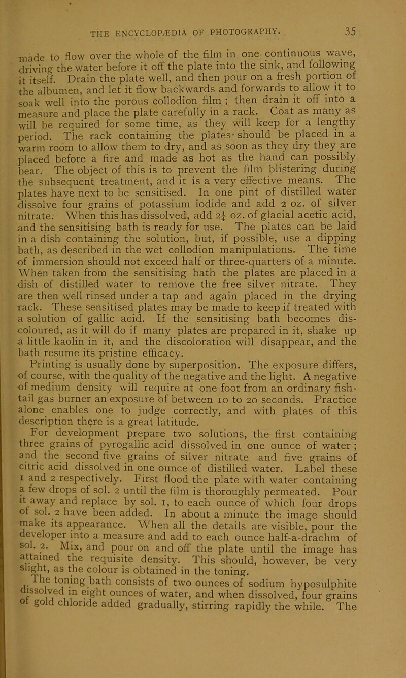 made to flow over the whole of the film in one continuous wave, driving the water before it off the plate into the sink, and following it itself. Drain the plate well, and then pour on a fresh portion of the albumen, and let it flow backwards and forwards to allow it to soak well into the porous collodion film ; then drain it off into a measure and place the plate carefully in a rack. Coat as many as will be required for some time, as they will keep for a lengthy period. The rack containing the plates - should be placed in a warm room to allow them to dry, and as soon as they dry they are placed before a fire and made as hot as the hand can possibly bear. The object of this is to prevent the film blistering during the subsequent treatment, and it is a very effective means. The plates have next to be sensitised. In one pint of distilled water dissolve four grains of potassium iodide and add 2 oz. of silver nitrate. When this has dissolved, add oz. of glacial acetic acid, and the sensitising bath is ready for use. The plates can be laid in a dish containing the solution, but, if possible, use a dipping bath, as described in the wet collodion manipulations. The time of immersion should not exceed half or three-quarters of a minute. When taken from the sensitising bath the plates are placed in a dish of distilled water to remove the free silver nitrate. They are then well rinsed under a tap and again placed in the drying rack. These sensitised plates may be made to keep if treated with a solution of gallic acid. If the sensitising bath becomes dis- coloured, as it will do if many plates are prepared in it, shake up a little kaolin in it, and the discoloration will disappear, and the bath resume its pristine efficacy. Printing is usually done by superposition. The exposure differs, of course, with the quality of the negative and the light. A negative of medium density will require at one foot from an ordinary fish- tail gas burner an exposure of between 10 to 20 seconds. Practice alone enables one to judge correctly, and with plates of this description thqre is a great latitude. For development prepare two solutions, the first containing three grains of pyrogallic acid dissolved in one ounce of water ; and the second five grains of silver nitrate and five grains of citric acid dissolved in one ounce of distilled water. Label these x and 2 respectively. First flood the plate with water containing a few drops of sol. 2 until the film is thoroughly permeated. Pour it away and replace by sol. 1, to each ounce of which four drops of sol. 2 have been added. In about a minute the image should make its appearance. When all the details are visible, pour the developer into a measure and add to each ounce half-a-drachm of sol. 2. Mix, and pour on and off the plate until the image has attained the requisite density. This should, however, be very slight, as the colour is obtained in the toning. I he toning bath consists of two ounces of sodium hyposulphite dissolved in eight ounces of water, and when dissolved, four grains ot gold chloride added gradually, stirring rapidly the while. The