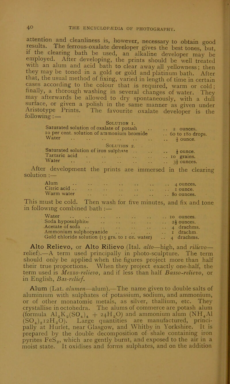 attention and cleanliness is, however, necessary to obtain good results. The ferrous-oxalate developer gives the best tones, but, ii the clearing bath be used, an alkaline developer may be employed. After developing, the prints should be well treated with an alum and acid bath to clear away all yellowness; then they may be toned in a gold or gold and platinum bath. After that, the usual method of fixing, varied in length of time in certain cases according to the colour that is required, warm or cold; finally, a thorough washing in several changes of water. They may afterwards be allowed to dry spontaneously, with a dull surface, or given a polish in the same manner as given under Aristotype Prints. The favourite oxalate developer is the following: — Solution i. Saturated solution of oxalate of potash .. .. 2 ounces. 10 per cent, solution of ammonium bromide .. 60 to 180 drops. Water .. .. .. .. .. .. .. £ ounce. Solution 2. Saturated solution of iron sulphate . Tartaric acid Water J ounce. 10 grains. 3J ounces. After development the prints are immersed in the clearing solution :— Alum .. .. .. .. .. .. 4 ounces. Citric acid ounce. Warm water .. .. .. .. .. .. 80 ounces. This must be cold. Then wash tor five minutes, and fix and tone in following combined bath Water Soda hyposulphite Acetate of soda .. Ammonium sulphocyanide Gold chloride solution (15 grs to 1 oz. water) 10 ounces. 2j ounces. 4 drachms. 1 drachm. 4 drachms. Alto Relievo, or Alto Rilievo (Ital. alto—high, and rilievo— relief).—A term used principally in photo-sculpture. The term should only be applied when the figures project more than half their true proportions. When they project exactly one-half, the term used is Mezzo-relievo, and if less than half Basso-relievo, or in English, Bas-relief. Alum (Lat. alumen—alum).—The name given to double salts of aluminium with sulphates of potassium, sodium, and ammonium, or of other monatomic metals, as silver, thallium, etc. They crystallise in octohedra. The alums of commerce are potash alum (formula Al.^K^SO.,)4 + 24H20) and ammonium alum (NH4A1 (SOJ.I2PUO). Large quantities are manufactured, princi- pally at Hurlet, near Glasgow, and Whitby in Yorkshire. It is prepared by the double decomposition of shale containing iron pyrites FeS2, which are gently burnt, and exposed to the air in a moist state. It oxidises and forms sulphates, and on the addition