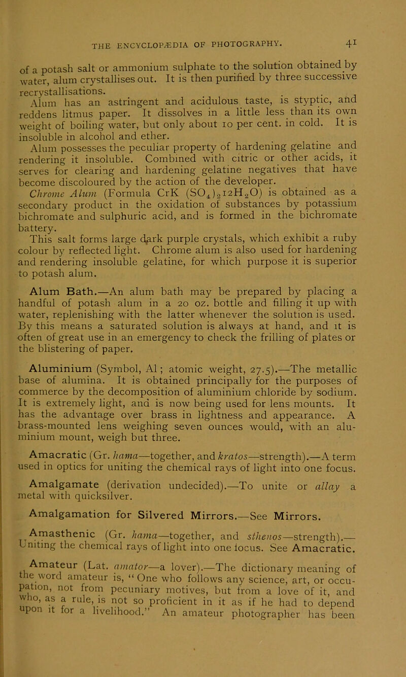 of a potash salt or ammonium sulphate to the solution obtained by water, alum crystallises out. It is then purified by three successive recrystallisations. _ . . Alum has an astringent and acidulous taste, is styptic, and reddens litmus paper. It dissolves in a little less than its own weight of boiling water, but only about xo per cent, in cold. It is insoluble in alcohol and ether. Alum possesses the peculiar property of hardening gelatine and rendering it insoluble. Combined with citric or other acids, it serves for clearing and hardening gelatine negatives that have become discoloured by the action of the developer. Chrome Alum (Formula CrK (SO^inHoO) is obtained as a secondary product in the oxidation of substances by potassium bichromate and sulphuric acid, and is formed in the bichromate battery. This salt forms large dark purple crystals, which exhibit a ruby colour by reflected light. Chrome alum is also used for hardening and rendering insoluble gelatine, for which purpose it is superior to potash alum. Alum Bath.—An alum bath may be prepared by placing a handful of potash alum in a 20 oz. bottle and filling it up with water, replenishing with the latter whenever the solution is used. By this means a saturated solution is always at hand, and it is often of great use in an emergency to check the frilling of plates or the blistering of paper. Aluminium (Symbol, A1; atomic weight, 27.5).—The metallic base of alumina. It is obtained principally for the purposes of commerce by the decomposition of aluminium chloride by sodium. It is extremely light, and is now being used for lens mounts. It has the advantage over brass in lightness and appearance. A brass-mounted lens weighing seven ounces would, with an alu- minium mount, weigh but three. Amacratic (Gr. hania—together, and krntos—strength).—A term used in optics for uniting the chemical rays of light into one focus. Amalgamate (derivation undecided).—To unite or allay a metal with quicksilver. Amalgamation for Silvered Mirrors.—See Mirrors. Amasthenic (Gr. liama—together, and sthenos—strength).— uniting the chemical rays of light into one locus. See Amacratic. Amateur (Lat. amator—a lover).—The dictionary meaning of the word amateur is, “One who follows any science, art, or occu- pation, not from pecuniary motives, but from a love of it, and who, as a rule, is not so proficient in it as if he had to depend upon it for a livelihood.” An amateur photographer has been