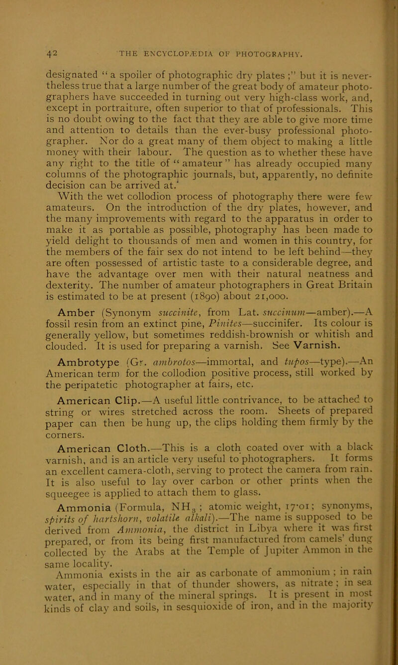 designated “ a spoiler of photographic dry plates but it is never- theless true that a large number of the great body of amateur photo- graphers have succeeded in turning out very high-class work, and, except in portraiture, often superior to that of professionals. This is no doubt owing to the fact that they are able to give more time and attention to details than the ever-busy professional photo- grapher. Nor do a great many of them object to making a little money with their labour. The question as to whether these have any right to the title of “amateur” has already occupied many columns of the photographic journals, but, apparently, no definite decision can be arrived at.' With the wet collodion process of photography there were few amateurs. On the introduction of the dry plates, however, and the many improvements with regard to the apparatus in order to make it as portable as possible, photography has been made to yield delight to thousands of men and women in this country, for the members of the fair sex do not intend to be left behind—they are often possessed of artistic taste to a considerable degree, and have the advantage over men with their natural neatness and dexterity. The number of amateur photographers in Great Britain is estimated to be at present (1890) about 21,000. Amber (Synonym succinite, from Lat. succinum—amber).—A fossil resin from an extinct pine, Pinites—succinifer. Its colour is generally yellow, but sometimes reddish-brownish or whitish and clouded. It is used for preparing a varnish. See Varnish. Ambrotype (Gr. ambrotos—immortal, and tufos—type).—An American term for the collodion positive process, still worked by the peripatetic photographer at fairs, etc. American Clip.—A useful little contrivance, to be attached to string or wires stretched across the room. Sheets of prepared paper can then be hung up, the clips holding them firmly by the corners. American Cloth.—This is a cloth coated over with a black varnish, and is an article very useful to photographers. It forms an excellent camera-cloth, serving to protect the camera from rain. It is also useful to lay over carbon or other prints when the squeegee is applied to attach them to glass. Ammonia (Formula, NH,, ; atomic weight, 17*0r; synonyms, spirits of hartshorn, volatile alkali).—The name is supposed to be derived from Ammonia, the district in Libya where it was first prepared, or from its being first manufactured from camels’ dung collected by the Arabs at the Temple of Jupiter Ammon in the same locality. ... Ammonia exists in the air as carbonate of ammonium ; in rain water, especially in that of thunder showers, as nitrate ; in sea water, and in many of the mineral springs. It is present in most kinds of clay and soils, in sesquioxide of iron, and in the majority