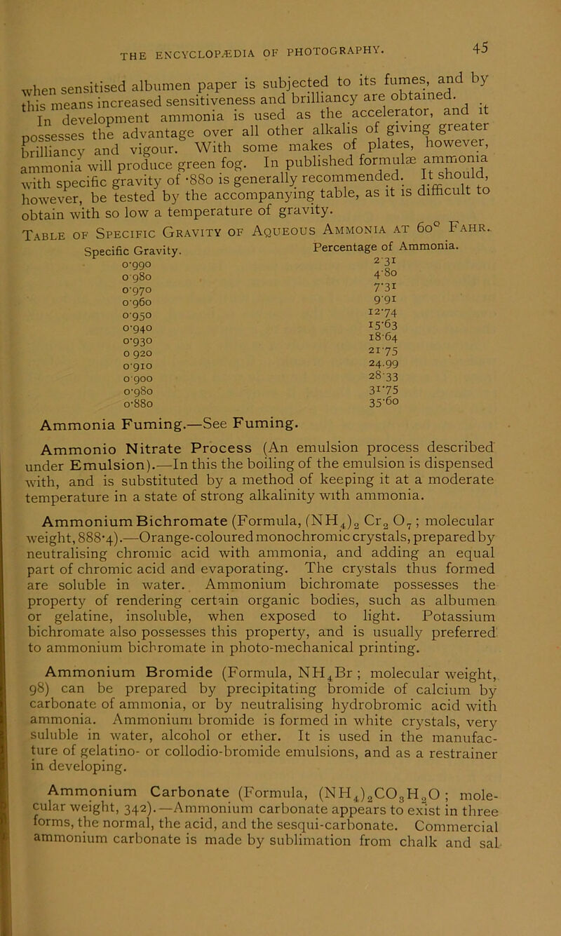 when sensitised albumen paper is subjected to its fumes, and y this means increased sensitiveness and brilliancy are obtain . In development ammonia is used as the accelerator, an nossesses the advantage over all other alkalis of giving greater ErXicy and vigour. With some makes of plates, however, ammonia will produce green fog. In published formal* ammonia with specific gravity of -88o is generally recommended. It should however, be tested by the accompanying table, as it is difficult to obtain with so low a temperature of gravity. Table of Specific Gravity of Aqueous Ammonia at 6o° Fahr. Specific Gravity. 0-990 0980 0-970 0960 o'95° 0-940 o-g3o o geo ogio ogoo 0-980 o-88o Percentage of Ammonia. 2'3I 480 7'3i g-gi 1274 15-63 i8'64 2i-75 24-99 2833 31-75 ■3 c-(5n Ammonia Fuming.—See Fuming. Ammonio Nitrate Process (An emulsion process described under Emulsion).—In this the boiling of the emulsion is dispensed with, and is substituted by a method of keeping it at a moderate temperature in a state of strong alkalinity with ammonia. Ammonium Bichromate (Formula, (NH4)2 Cr2 07 ; molecular weight, 888-4).—Orange-coloured monochromic crystals, prepared by neutralising chromic acid with ammonia, and adding an equal part of chromic acid and evaporating. The crystals thus formed are soluble in water. Ammonium bichromate possesses the property of rendering certain organic bodies, such as albumen or gelatine, insoluble, when exposed to light. Potassium bichromate also possesses this property, and is usually preferred to ammonium bichromate in photo-mechanical printing. Ammonium Bromide (Formula, NH4Br ; molecular weight, 98) can be prepared by precipitating bromide of calcium by carbonate of ammonia, or by neutralising hydrobromic acid with ammonia. Ammonium bromide is formed in white crystals, very suluble in water, alcohol or ether. It is used in the manufac- ture of gelatino- or collodio-bromide emulsions, and as a restrainer in developing. Ammonium Carbonate (Formula, (NH4)2C03H.,0 ; mole- cular weight, 342).—Ammonium carbonate appears to exist in three forms, the normal, the acid, and the sesqui-carbonate. Commercial ammonium carbonate is made by sublimation from chalk and sal