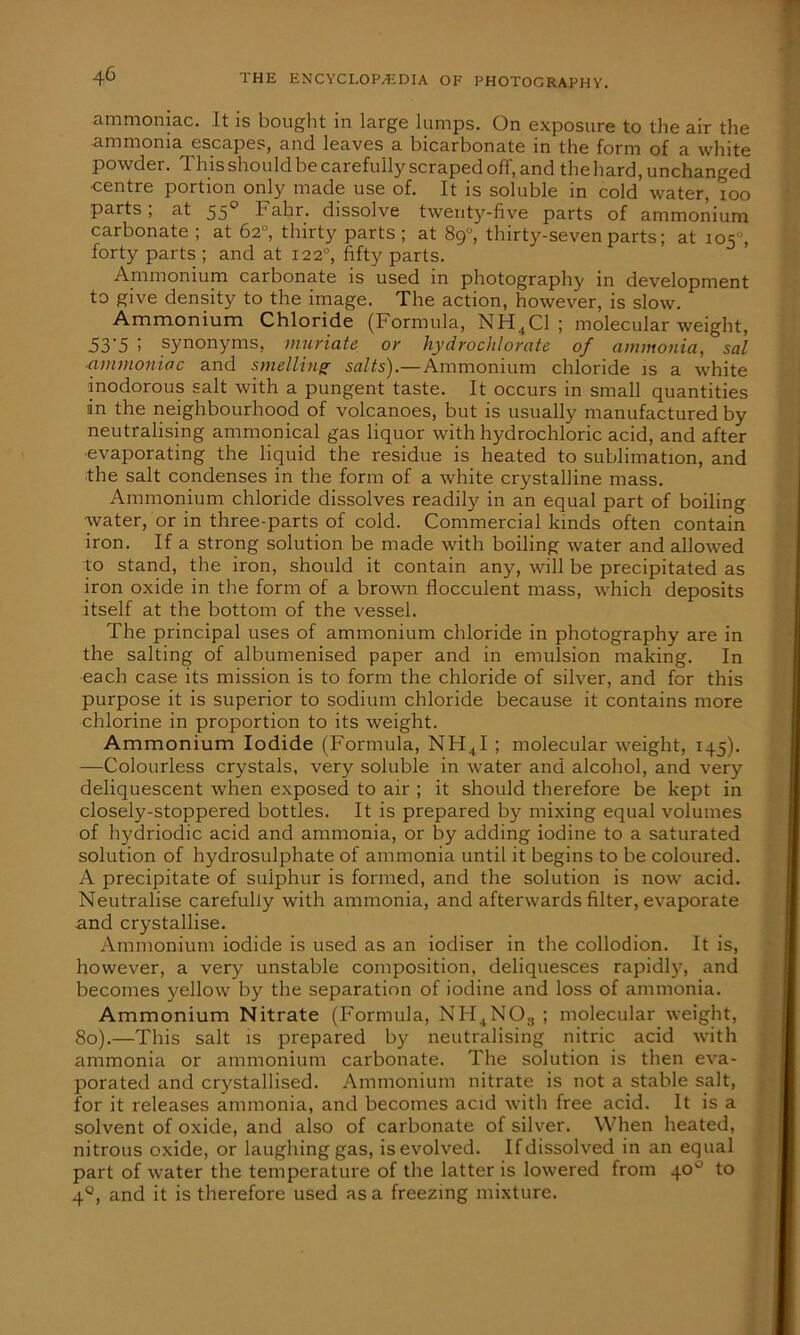 ammoniac. It is bought in large lumps. On exposure to the air the •ammonia escapes, and leaves a bicarbonate in the form of a white powder, this should be carefully scraped off, and the hard, unchanged •centre portion only made use of. It is soluble in cold water, ioo parts; at 550 Fahr. dissolve twenty-five parts of ammonium carbonate ; at 62°, thirty parts; at 8g°, thirty-seven parts; at 105, forty parts ; and at 1220, fifty parts. Ammonium carbonate is used in photography in development to give density to the image. The action, however, is slow. Ammonium Chloride (Formula, NH + C1 ; molecular weight, 53'5 ! synonyms, muriate or hydrochlorate of ammonia,**sal ammoniac and smelling salts).—Ammonium chloride is a white inodorous salt with a pungent taste. It occurs in small quantities in the neighbourhood of volcanoes, but is usually manufactured by neutralising ammonical gas liquor with hydrochloric acid, and after evaporating the liquid the residue is heated to sublimation, and the salt condenses in the form of a white crystalline mass. Ammonium chloride dissolves readily in an equal part of boiling water, or in three-parts of cold. Commercial kinds often contain iron. If a strong solution be made with boiling water and allowed to stand, the iron, should it contain any, will be precipitated as iron oxide in the form of a brown flocculent mass, which deposits itself at the bottom of the vessel. The principal uses of ammonium chloride in photography are in the salting of albumenised paper and in emulsion making. In each case its mission is to form the chloride of silver, and for this purpose it is superior to sodium chloride because it contains more chlorine in proportion to its weight. Ammonium Iodide (Formula, NHtI ; molecular weight, 145). —Colourless crystals, very soluble in water and alcohol, and very deliquescent when exposed to air ; it should therefore be kept in closely-stoppered bottles. It is prepared by mixing equal volumes of hydriodic acid and ammonia, or by adding iodine to a saturated solution of hydrosulphate of ammonia until it begins to be coloured. A precipitate of sulphur is formed, and the solution is now acid. Neutralise carefully with ammonia, and afterwards filter, evaporate and crystallise. Ammonium iodide is used as an iodiser in the collodion. It is, however, a very unstable composition, deliquesces rapidty, and becomes yellow by the separation of iodine and loss of ammonia. Ammonium Nitrate (Formula, NH4N03 ; molecular weight, 80).—This salt is prepared by neutralising nitric acid with ammonia or ammonium carbonate. The solution is then eva- porated and crystallised. Ammonium nitrate is not a stable salt, for it releases ammonia, and becomes acid with free acid. It is a solvent of oxide, and also of carbonate of silver. When heated, nitrous oxide, or laughing gas, is evolved. If dissolved in an equal part of water the temperature of the latter is lowered from 40° to 40, and it is therefore used as a freezing mixture.