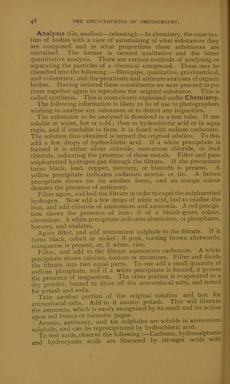 Analysis (Gr. analusis—releasing).—In chemistry, the examina- tion of bodies with a view of ascertaining of what substances they are composed and in what proportions these substances are contained. The former is termed qualitative and the latter quantitative analysis. There are various methods of analysing or separating the particles of a chemical compound. These may be classified into the following : — Blowpipe, qualitative, gravimetrical, and volumetric, and the proximate and ultimate analyses of organic bodies. Having isolated these constituents we next proceed to put them together again to reproduce the original substance. This is called synthesis. This is more clearly explained under Chemistry. The following information is likely to be of use to photographers wishing to analyse any substance or to detect any impurities. The substance to be analysed is dissolved in a test tube. If not soluble in water, hot or cold ; then in hydrochloric acid or in aqua regia, and if insoluble in these it is fused with sodium carbonate. The solution thus obtained is termed the original solution. To this add a few drops of hydrochloric acid. If a white precipitate is formed it is either silver chloride, mercurous chloride, or lead chloride, indicating the presence of these metals. Filter and pass sulphuretted hydrogen gas through the filtrate. If the precipitate turns black, lead, copper, mercury, or bismuth is present. A yellow precipitate indicates cadmium arsenic or tin. A brown precipitate shows tin (in another form), and an orange colour denotes the presence of antimony. Filter again, and boil the filtrate in order to expel the sulphuretted hydrogen. Now add a few drops of nitric acid, boil to oxidise the iron, and add chloride of ammonium and ammonia. A red precipi- tate shows the presence of iron; if of a bluish-green colour, chromium. A white precipitate indicates aluminium, or phosphates, borates, and oxalates. Again filter, and add ammonium sulphide to the filtrate. If it turns black, cobalt or nickel; if pink, turning brown afterwards, manganese is present, or, if white, zinc. Filter, and add to the filtrate ammonium carbonate. A white precipitate shows calcium, barium or strontium. Filter and divide the filtrate into two equal parts. To one add a small quantity of sodium phosphate, and if a white precipitate is formed, it proves the presence of magnesium. The other portion is evaporated to a dry powder, heated to drive off the ammoniacal salts, and tested for potash and soda. Take another portion of the original solution and test tor ammoniacal salts. Add to it caustic potash. This will liberate the ammonia, which is easily recognised by its smell and its action upon red litmus or turmeric paper. Arsenic, antimony, and tin sulphides are soluble in ammonium sulphide, and can be reprecipitated by hydrochloric acid. To test acids, observe the following :—Carbonic, hydrosulphuric and hydrocyanic acids are liberated by stronger acids with