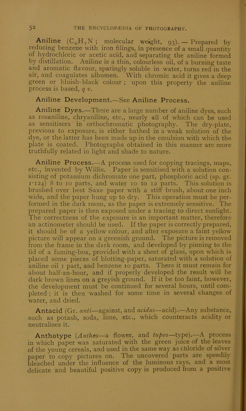 Aniline (C(!H7N ; molecular weight, 93). — Prepared by reducing benzene with iron filings, in presence of a small quantity of hydrochloric or acetic acid, and separating the aniline formed by distillation. Aniline is a thin, colourless oil, of a burning taste and aromatic flavour, sparingly soluble in water, turns red in the air, and coagulates albumen. With chromic acid it gives a deep green or bluish-black colour ; upon this property the aniline process is based, q v. Aniline Development.—See Aniline Process. Aniline Dyes.—There are a large number of aniline dyes, such as rosaniline, chryaniline, etc., nearly all of which can be used as sensitisers in orthochroinatic photograph}'. The dry-plate, previous to exposure, is either bathed in a weak solution of the dye, or the latter has been made up in the emulsion with which the plate is coated. Photographs obtained in this manner are more truthfully related in light and shade to nature. Aniline Process.—A process used for copying tracings, maps, etc., invented by Willis. Paper is sensitised with a solution con- sisting of potassium dichromate one part, phosphoric acid (sp. gr. 1-124) 8 to 10 parts, and water 10 to 12 parts. This solution is brushed over best Saxe paper with a stiff brush, about one inch wide, and the paper hung up to dry. This operation must be per- formed in the dark room, as the paper is extremely sensitive. The prepared paper is then exposed under a tracing to direct sunlight. The correctness of the exposure is an important matter, therefore an actinometer should be used. If the paper is correctly prepared, it should be of a yellow colour, and after exposure a faint yellow picture will appear on a greenish ground. The picture is removed from the frame in the dark room, and developed by pinning to the lid of a fuming-box, provided with a sheet of glass, upon which is placed some pieces of blotting-paper, saturated with a solution of aniline oil 1 part, and benzene 10 parts. There it must remain for about half-an-hour, and if properly developed the result will be dark brown lines on a greyish ground. If it be too faint, however, the development must be continued for several hours, until com- pleted ; it is then washed for some time in several changes of water, and dried. Antacid (Gr. anti—against, and acidus—acid).—Any substance, such as potash, soda, lime, etc., which counteracts acidity or neutralises it. Anthotype (Anthos—a flower, and tupos—type).—A process in which paper was saturated with the green juice of the leaves of the young cereals, and used in the same w'ay as chloride of silver paper to copy pictures on. The uncovered parts are speedily bleached under the influence of the luminous rays, and a most delicate and beautiful positive copy is produced from a positive