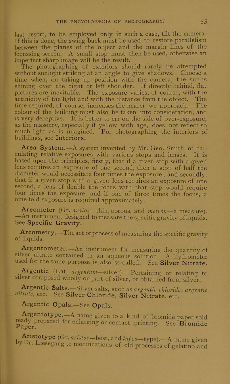 last resort, to be employed only in such a case, tilt the camera. If this is done, the swing-back must be used to restore parallelism between the planes of the object and the margin lines of the focussing screen. A small stop must then be used, otherwise an imperfect sharp image will be the result. The photographing of exteriors should rarely be attempted without sunlight striking at an angle to give shadows. Choose a time when, on taking up position with the camera, the sun is shining over the right or left shoulder. If directly behind, flat pictures are inevitable. The exposure varies, of course, with the actinicity of the light and with the distance from the object. The time required, of course, increases the nearer we approach. The colour of the building must also be taken into consideration, and is very deceptive. It is better to err on the side of over-exposure, as the masonry, especially if yellow with age, does not reflect so much light as is imagined. For photographing the interiors of buildings, see Interiors. Area System.—A system invented by Mr. Geo. Smith of cal- culating relative exposures with various stops and lenses. It is based upon the principles, firstly, that if a given stop with a given lens requires an exposure of one second, then a stop of half the diameter would necessitate four times the exposure; and secondly, that if a given stop with a given lens requires an exposure of one second, a lens of double the focus with that stop would require four times the exposure, and if one of three times the focus, a nine-fold exposure is required approximately. Areometer (Gr. araios—thin, porous, and metron—a measure). An instrument designed to measure the specific gravity of liquids. See Specific Gravity. Areometry.—Theact orprocess of measuring the specific gravity of liquids. Argentometer.—An instrument for measuring the quantity of silver nitrate contained in an aqueous solution. A hydrometer used for the same purpose is also so called. See Silver Nitrate. Argentic (Lat. argentum—silver).—Pertaining or relating to si ver composed wholly or part of silver, or obtained from silver. .^r£en**c Salts.—Silver salts, such as argentic chloride, argentic nitrate, etc. See Silver Chloride, Silver Nitrate, etc. Argentic Opals.—See Opals. Argentotype.—A name given to a kind of bromide paper sold teady prepared for enlarging or contact printing. See Bromide xr 3per. i. aristos best, and tupos—type).—A name given to modifications of old processes of gelatino and Aristotype (G by Dr. Liesegang