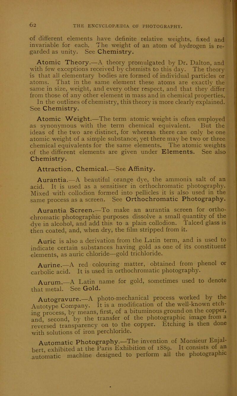 of different elements have definite relative weights, fixed and invariable for each. The weight of an atom of hydrogen is re- garded as unity. See Chemistry. Atomic Theory.—A theory promulgated by Dr. Dalton, and with few exceptions received by chemists to this da}-. The theory is that all elementary bodies are formed of individual particles or atoms. That in the same element these atoms are exactly the same in size, weight, and every other respect, and that they differ from those of any other element in mass and in chemical properties. In the outlines of chemistry, this theory is more clearly explained. See Chemistry. Atomic Weight.—The term atomic weight is often employed as synonymous with the term chemical equivalent. But the ideas of the two are distinct, for whereas there can only be one atomic weight of a simple substance, yet there may be two or three chemical equivalents for the same elements. The atomic weights of the different elements are given under Elements. See also Chemistry. Attraction, Chemical.—See Affinity. Aurantia.—A beautiful orange dye, the ammonia salt of an acid. It is used as a sensitiser in orthochromatic photography. Mixed with collodion formed into pellicles it is also used in the same process as a screen. See Orthochromatic Photography. Aurantia Screen.—To make an aurantia screen for ortho- chromatic photographic purposes dissolve a small quantity of the •dye in alcohol, and add this to a plain collodion. Talced glass is then coated, and, when dry, the film stripped from it. Auric is also a derivation from the Latin term, and is used to indicate certain substances having gold as one of its constituent elements, as auric chloride—gold trichloride. Aurine. A red colouring matter, obtained from phenol or carbolic acid. It is used in orthochromatic photography. Aurum.—A Latin name for gold, sometimes used to denote that metal. See Gold. Autogravure.—A photo-mechanical process worked by the Autotype Company. It is a modification of the well-known etch- ing process, by means, first, of a bituminous ground on the copper, and, second, by the transfer of the photographic image from a reversed transparency on to the copper. Etching is then done with solutions of iron perchloride. Automatic Photography.—The invention of Monsieur Enjal- bert exhibited at the Paris Exhibition of 18S9. It consists of an automatic machine designed to perform all the photographic