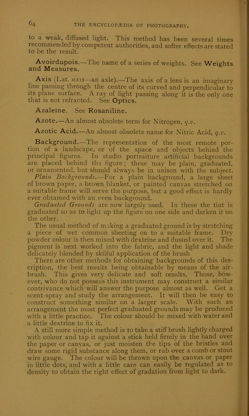 to a weak, diffused light. Ibis method has been several times recommended by competent authorities, and softer effects are stated to be the result. Avoirdupois.— The name of a series of weights. See Weights and Measures. Axis (Lat. axis—an axle).—The axis of a lens is an imaginary line passing through the centre of its curved and perpendicular to its plane surface. A ray of light passing along it is the only one that is not refracted. See Optics. Azaleine. See Rosaniline. Azote.—An almost obsolete term for Nitrogen, q.v. Azotic Acid.—An almost obsolete name for Nitric Acid, q.v. Background.—The representation of the most remote por- tion of a landscape, or of the space and objects behind the principal figures. In studio portraiture artificial backgrounds are placed behind the figure ; these may be plain, graduated, or ornamented, but should always be in unison with the subject. Plain Backgrounds.—For a plain background, a large sheet of brown paper, a brown blanket, or painted canvas stretched on a suitable frame will serve the purpose, but a good effect is hardly ever obtained with an even background. Graduated Grounds are now largely used. In these the tint is graduated so as to light up the figure on one side and darken it on the other. The usual method of making a graduated ground is by stretching a piece of wet common sheeting on to a suitable frame. Dry powder colour is then mixed with dextrine and dusted over it. The pigment is next worked into the fabric, and the light and shade delicately blended by skilful application of the brush There are other methods for obtaining backgrounds of this des- cription, the best results being obtainable by means of the air- brush. This gives very delicate and soft results. Those, how- ever, who do not possess'this instrument may construct a similar contrivance which will answer the purpose almost as well. Get a scent-spray and study the arrangement. It will then be easy to construct something similar on a larger scale. With such an arrangement the most perfect graduated grounds may be produced with a little practice. The colour should be mixed with water and a little dextrine to fix it. A still more simple method is to take a stiff brush lightly charged with colour and tap it against a stick held firmly in the hand over the paper or canvas, or just moisten the tips of the bristles and draw some rigid substance along them, or rub over a comb or stout wire gauge. The colour will be thrown upon the canvas or paper in little dots, and with a little care can easily be regulated as to density to obtain the right effect of gradation from light to dark.