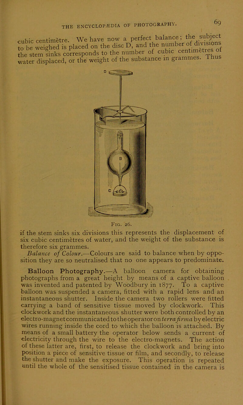 cubic centimetre. We have now a perfect balance; the‘ s^ject to be weighed is placed on the disc D, and the number of divisio the stem sinks corresponds to the number of cubic centimetres water displaced, or the weight of the substance m grammes. T Fig. 26. if the stem sinks six divisions this represents the displacement of six cubic centimetres of water, and the weight of the substance is therefore six grammes. Balance of Colour.—Colours are said to balance when by oppo- sition they are so neutralised that no one appears to predominate. Balloon Photography.—A balloon camera for obtaining photographs from a great height by means of a captive balloon was invented and patented by Woodbury in 1877. To a captive balloon was suspended a camera, fitted with a rapid lens and an instantaneous shutter. Inside the camera two rollers were fitted carrying a band of sensitive tissue moved by clockwork. This clockwork and the instantaneous shutter were both controlled by an electro-magnet communicated to the operator on terra firma by electric wires running inside the cord to which the balloon is attached. By means of a small battery the operator below sends a current of electricity through the wire to the electro-magnets. The action of these latter are, first, to release the clockwork and bring into position a piece of sensitive tissue or film, and secondly, to release the shutter and make the exposure. This operation is repeated until the whole of the sensitised tissue contained in the camera is