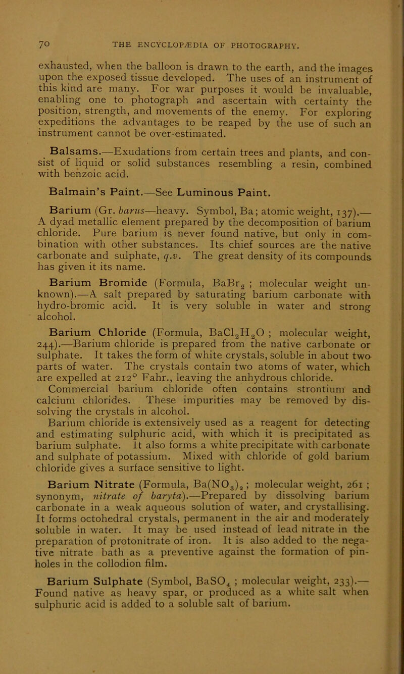 exhausted, when the balloon is drawn to the earth, and the images upon the exposed tissue developed. The uses of an instrument of this kind are many. For war purposes it would be invaluable, enabling one to photograph and ascertain with certainty the position, strength, and movements of the enemy. For exploring expeditions the advantages to be reaped by the use of such an instrument cannot be over-estimated. Balsams.—Exudations from certain trees and plants, and con- sist of liquid or solid substances resembling a resin, combined with benzoic acid. Balmain’s Paint.—See Luminous Paint. Barium (Gr. barns—heavy. Symbol, Ba; atomic weight, 137).— A dyad metallic element prepared by the decomposition of barium chloride. Pure barium is never found native, but only in com- bination with other substances. Its chief sources are the native carbonate and sulphate, q.v. The great density of its compounds has given it its name. Barium Bromide (Formula, BaBr2 ; molecular weight un- known).—A salt prepared by saturating barium carbonate with hydro-bromic acid. It is very soluble in water and strong alcohol. Barium Chloride (Formula, BaCl2H20 ; molecular weight, 244).—Barium chloride is prepared from the native carbonate or sulphate. It takes the form of white crystals, soluble in about two parts of water. The crystals contain two atoms of water, which are expelled at 212° Fahr., leaving the anhydrous chloride. Commercial barium chloride often contains strontium and calcium chlorides. These impurities may be removed b)'- dis- solving the crystals in alcohol. Barium chloride is extensively used as a reagent for detecting and estimating sulphuric acid, with which it is precipitated as barium sulphate, it also forms a white precipitate with carbonate and sulphate of potassium. Mixed with chloride of gold barium chloride gives a surface sensitive to light. Barium Nitrate (Formula, Ba(N03)2; molecular weight, 261 ; sjmonym, nitrate of baryta).—Prepared by dissolving barium carbonate in a weak aqueous solution of water, and crystallising. It forms octohedral crystals, permanent in the air and moderately soluble in water. It may be used instead of lead nitrate in the preparation of protonitrate of iron. It is also added to the nega- tive nitrate bath as a preventive against the formation of pin- holes in the collodion film. Barium Sulphate (Symbol, BaS04 ; molecular weight, 233).— Found native as heavy spar, or produced as a white salt when sulphuric acid is added to a soluble salt of barium.
