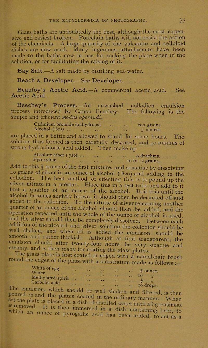 Glass baths are undoubtedly the best, although the most expen- sive and easiest broken. Porcelain baths will not resist the action of the chemicals. A large quantity of the vulcanite and celluloid dishes are now used. Many ingenious attachments have been made to the baths now in use for rocking the plate when in the solution, or for facilitating the raising of it. Bay Salt.—A salt made by distilling sea-water. Beach’s Developer.—See Developer. Beaufoy’s Acetic Acid.—A commercial acetic, acid. See Acetic Acid. Beechey’s Process.—An unwashed collodion emulsion process introduced by Canon Beechey. The following is the simple and efficient modus operandi. Cadmium bromide (anhydrous) .. .. 200 grains Alcohol ( 805) .. .. .. .. .. 5 ounces are placed in a bottle and allowed to stand for some hours. The solution thus formed is then carefully decanted, and 40 minims of strong hydrochloric acid added. Then make up Absolute ether (.720) 9 drachms. Pyroxyline .. .. .. .. 10 to 12 grains. Add to this ^ ounce of the first mixture, and sensitise by dissolving 40 grains of silver m an ounce of alcohol ('820) and adding to the collodion. The best method of effecting this is to pound up the silver nitrate in a mortar. Place this in a test tube and add to it first a quarter of an ounce of the alcohol. Boil this until the alcohol becomes slightly brown, it should then be decanted off and added to the collodion. To the nitrate of silver remaining another quarter of an ounce of the alcohol should then be added, and the operation repeated until the whole of the ounce of alcohol is used and the silver should then be completely dissolved. Between each addition of the alcohol and silver solution the collodion should be well shaken, and when all is added the emulsion should be smooth and rather thickish. Although at first transparent, the emulsion should after twenty-four hours be very opaque and creamy, and is then ready for coating the glass plates. rnnVrftf aSSiP ate/S.firSt,COatedor edS^d with a camel-hair brush round the edges of the plate with a substratum made as follows •— White of egg Water Methylated spirit Carbolic acid 0 ounce. • • • • • • 10 ,, i mu . . '' ’ • • • 10 drops. 16 emulsion, which should be well shaken and filtered is then setthe Dlaffi. T PJateS C,°a,ted in ‘he ordinary manner WheS “remold I? 3 d'Sh of distilled water until all greasiness wh,Vb U tlien immersed in a dish containing beer to WlCh 3n °Unce of acid has been added fo S k a