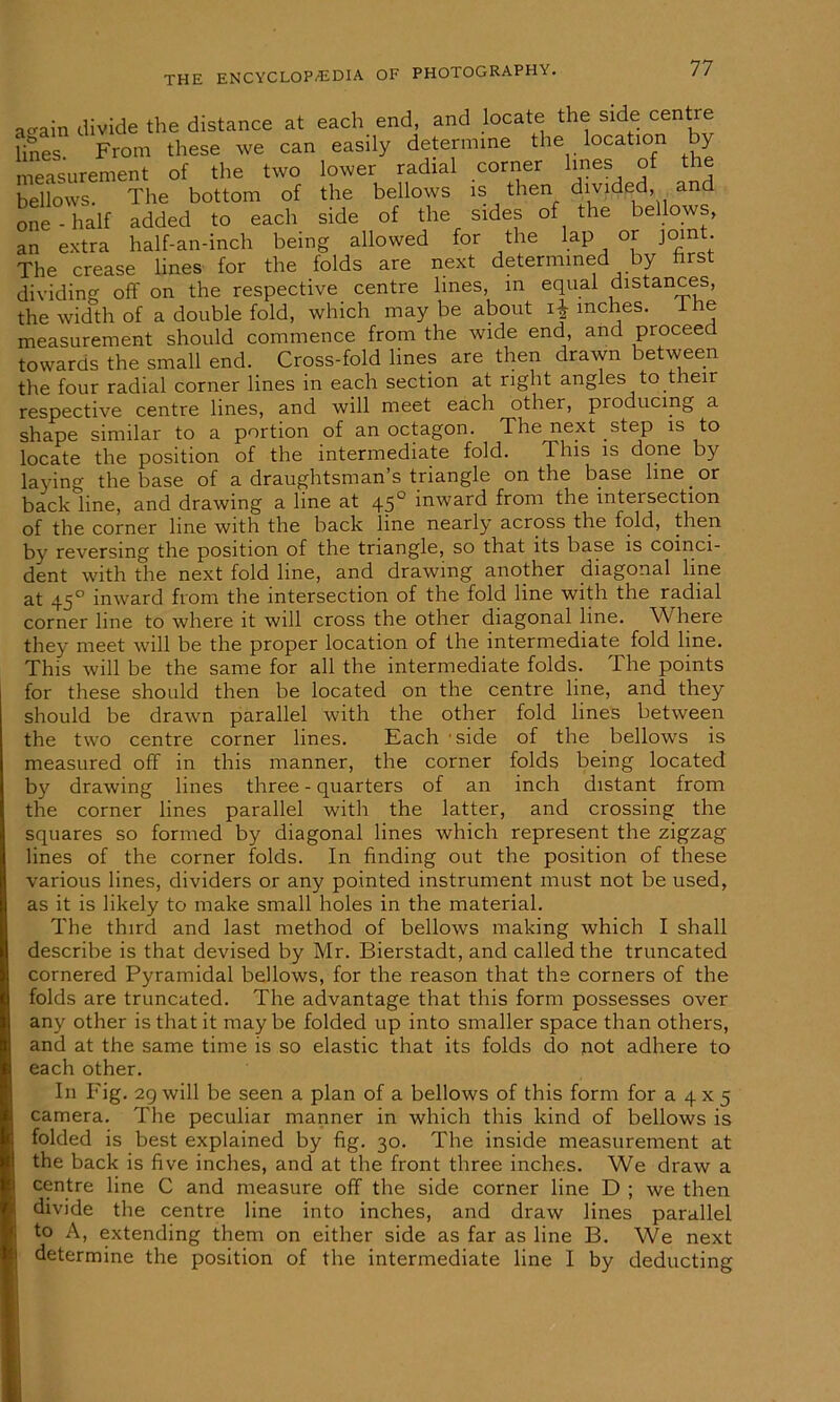 one an extra The crease a^ain divide the distance at each end, and locate the side cent lines From these we can easily determine the location by measurement of the two lower radial corner lines of the bellows. The bottom of the bellows is then divided, and half added to each side of the sides of the bellows, half-an-inch being allowed for the lap or joint, lines for the folds are next determined by iirst dividing off on the respective centre lines, in equal distances, the width of a double fold, which may be about i$ inches. I he measurement should commence from the wide end, and proceed towards the small end. Cross-fold lines are then drawn between the four radial corner lines in each section at right angles to their respective centre lines, and will meet each other, producing a shape similar to a portion of an octagon. The next step is to locate the position of the intermediate fold. This is done by laying the base of a draughtsman s triangle on the base line. or back line, and drawing a line at 450 inward from the intersection of the corner line with the back line nearly across the fold, then by reversing the position of the triangle, so that its base is coinci- dent with the next fold line, and drawing another diagonal line at 450 inward from the intersection of the fold line with the radial corner line to where it will cross the other diagonal line. W here they meet will be the proper location of the intermediate fold line. This will be the same for all the intermediate folds. The points for these should then be located on the centre line, and they fold lines between of the bellows is folds being located inch distant from and crossing the represent the zigzag should be drawn parallel with the other the two centre corner lines. Each 'side measured off in this manner, the corner by drawing lines three - quarters of an the corner lines parallel with the latter, squares so formed by diagonal lines which lines of the corner folds. In finding out the position of these various lines, dividers or any pointed instrument must not be used, as it is likely to make small holes in the material. The third and last method of bellows making which I shall describe is that devised by Mr. Bierstadt, and called the truncated cornered Pyramidal bellows, for the reason that the corners of the folds are truncated. The advantage that this form possesses over any other is that it may be folded up into smaller space than others, and at the same time is so elastic that its folds do not adhere to each other. In Fig. 29 will be seen a plan of a bellows of this form for a 4 x 5 camera. The peculiar manner in which this kind of bellows is folded is best explained by fig. 30. The inside measurement at the back is five inches, and at the front three inches. We draw a centre line C and measure off the side corner line D ; we then divide the centre line into inches, and draw lines parallel to A, extending them on either side as far as line B. We next determine the position of the intermediate line I by deducting