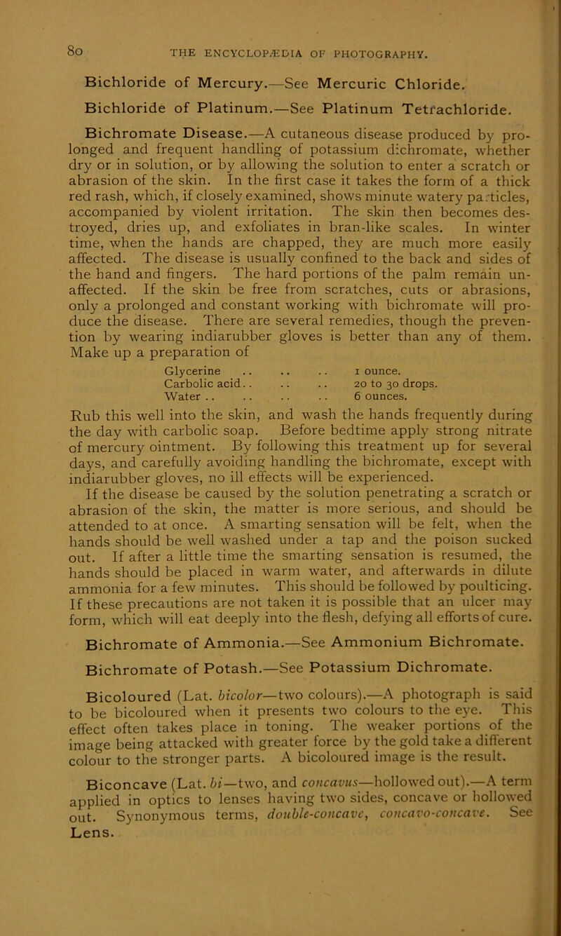 Bichloride of Mercury.—See Mercuric Chloride. Bichloride of Platinum.—See Platinum Tetrachloride. Bichromate Disease.—A cutaneous disease produced by pro- longed and frequent handling of potassium dichromate, whether dry or in solution, or by allowing the solution to enter a scratch or abrasion of the skin. In the first case it takes the form of a thick red rash, which, if closely examined, shows minute watery pa;ticles, accompanied by violent irritation. The skin then becomes des- troyed, dries up, and exfoliates in bran-like scales. In winter time, when the hands are chapped, they are much more easily affected. The disease is usually confined to the back and sides of the hand and fingers. The hard portions of the palm remain un- affected. If the skin be free from scratches, cuts or abrasions, only a prolonged and constant working with bichromate will pro- duce the disease. There are several remedies, though the preven- tion by wearing indiarubber gloves is better than any of them. Make up a preparation of Glycerine .. .. .. x ounce. Carbolic acid.. .. .. 20 to 30 drops. Water .. .. .. .. 6 ounces. Rub this well into the skin, and wash the hands frequently during the day with carbolic soap. Before bedtime apply strong nitrate of mercury ointment. By following this treatment up for several days, and carefully avoiding handling the bichromate, except with indiarubber gloves, no ill effects will be experienced. If the disease be caused by the solution penetrating a scratch or abrasion of the skin, the matter is more serious, and should be attended to at once. A smarting sensation will be felt, when the hands should be well washed under a tap and the poison sucked out. If after a little time the smarting sensation is resumed, the hands should be placed in warm water, and afterwards in dilute ammonia for a few minutes. This should be followed by poulticing. If these precautions are not taken it is possible that an ulcer may form, which will eat deeply into the flesh, defying all efforts of cure. Bichromate of Ammonia.—See Ammonium Bichromate. Bichromate of Potash.—See Potassium Dichromate. Bicoloured (Lat. bicolor— two colours).—A photograph is said to be bicoloured when it presents two colours to the eye. This effect often takes place in toning. The weaker portions of the image being attacked with greater force by the gold take a different colour to the stronger parts. A bicoloured image is the result. Biconcave (Lat. hi—two, and concavus—hollowed out).—A term applied in optics to lenses having two sides, concave or hollowed out. Synonymous terms, double-concave, concavo-concave. See Lens.