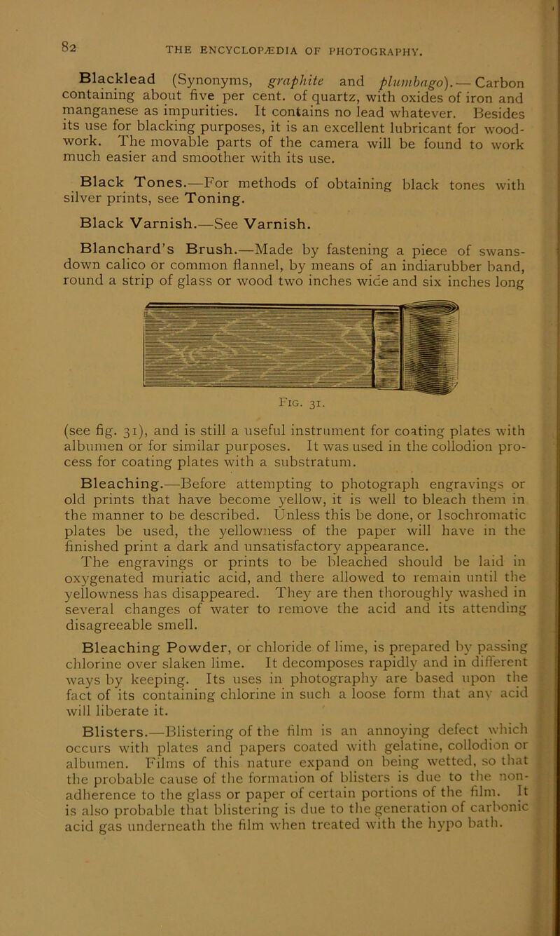 Blacklead (Synonyms, graphite and plumbago).— Carbon containing about five per cent, of quartz, with oxides of iron and manganese as impurities. It contains no lead whatever. Besides its use for blacking purposes, it is an excellent lubricant for wood- work. The movable parts of the camera will be found to work much easier and smoother with its use. Black Tones.—For methods of obtaining black tones with silver prints, see Toning. Black Varnish.—See Varnish. Blanchard’s Brush.—Made by fastening a piece of swans- down calico or common flannel, by means of an indiarubber band, round a strip of glass or wood two inches wide and six inches long (see fig. 31), and is still a useful instrument for coating plates with albumen or for similar purposes. It was used in the collodion pro- cess for coating plates with a substratum. Bleaching.—Before attempting to photograph engravings or old prints that have become yellow, it is well to bleach them in the manner to be described. Unless this be done, or lsochromatic plates be used, the yellowness of the paper will have in the finished print a dark and unsatisfactory appearance. The engravings or prints to be bleached should be laid in oxygenated muriatic acid, and there allowed to remain until the yellowness has disappeared. They are then thoroughly washed in several changes of water to remove the acid and its attending disagreeable smell. Bleaching Powder, or chloride of lime, is prepared by passing chlorine over slaken lime. It decomposes rapidly and in different ways by keeping. Its uses in photography are based upon the fact of its containing chlorine in such a loose form that anv acid will liberate it. Blisters.—Blistering of the film is an annoying defect which occurs with plates and papers coated with gelatine, collodion or albumen. Films of this nature expand on being wetted, so that the probable cause of the formation of blisters is due to the non- adherence to the glass or paper of certain portions of the film. It is also probable that blistering is due to the generation of carbonic acid gas underneath the film when treated with the hypo bath.