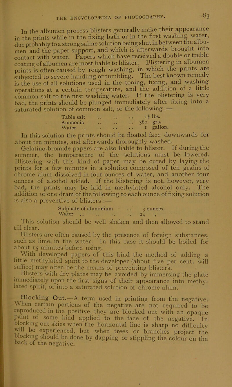 In the albumen process blisters generally make their appearance in the prints while in the fixing bath or in the first washing water, ■due probably to a strong saline solution being shut in between the albu - men and the paper support, and which is afterwards brought into contact with water. Papers which have received a double or treble coating of albumen are most liable to blister. Blistering in albumen prints is often caused by rough washing, in which the prints are subjected to severe handling or tumbling. The best known remedy is the use of all solutions used in the toning, fixing, and washing operations at a certain temperature, and the addition of a little common salt to the first washing water. If the blistering is very bad, the prints should be plunged immediately after fixing into a saturated solution of common salt, or the following :— Table salt .. .. .. ij lbs. Ammonia .. .. • • 360 grs. Water 1 gallon. In this solution the prints should be floated face downwards for about ten minutes, and afterwards thoroughly washed. Gelatino-bromide papers are also liable to blister. If during the summer, the temperature of the solutions must be lowered. Blistering with this kind of paper may be cured by laying the prints for a few minutes in a solution composed of ten grains of chrome alum dissolved in four ounces of water, and another four ounces of alcohol added. If the blistering is not, however, very bad, the prints may be laid in methylated alcohol only. The addition of one dram of the following to each ounce of fixing solution is also a preventive of blisters :— Sulphate of aluminium .. 3 ounces. Water .. .. .. .. 24 ,, This solution should be well shaken and then allowed to stand till clear. Blisters are often caused by the presence of foreign substances, such as lime, in the water. In this case it should be boiled for about 15 minutes before using. With developed papers of this kind the method of adding a little methylated spirit to the developer (about five per cent, will suffice) may often be the means of preventing blisters. Blisters with dry plates may be avoided by immersing the plate immediately upon the first signs of their appearance into methy- lated spirit, or into a saturated solution of chrome alum. Blocking Out.—A term used in printing from the negative. When certain portions of the negative are not required to be reproduced in the positive, they are blocked out with an opaque paint of some kind applied to the face of the negative. In blocking out skies when the horizontal line is sharp no difficulty will be experienced, but when trees or branches project the blocking should be done by dapping or stippling the colour on the back of the negative.