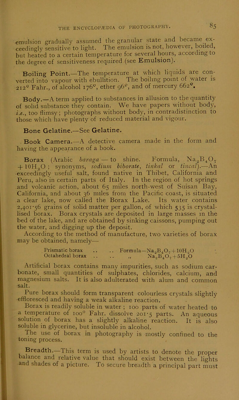 emulsion gradually assumed the granular state and became ex- ceedingly sensitive to light, T. he emulsion is not, however, boiled, bur heated to a certain temperature for several hours, according to the degree of sensitiveness required (see Emulsion). Boiling Point.—The temperature at which liquids are con- verted into vapour with ebullition. The boiling point of water is 2120 Fahr., of alcohol 176°, ether 96°, and of mercury 662°. Body.—A term applied to substances in allusion to the quantity of solid substance they contain. We have papers without body, i.e., too flimsy; photographs without body, in contradistinction to those which have plenty of reduced material and vigour. Bone Gelatine.—See Gelatine. Book Camera.—A detective camera made in the form and having the appearance of a book. Borax (Arabic bciraga — to shine. Formula, Na2B407 -f- 10HoO ; synonyms, sodium biborate, tinkal or tincal).—An exceedingly useful salt, found native in Thibet, California and Peru, also in certain parts of Italy. In the region of hot springs and volcanic action, about 65 miles north-west of Suisan Bay, California, and about 36 miles from the Pacific coast, is situated a clear lake, now called the Borax Lake. Its water contains 2,401-56 grains of solid matter per gallon, of which 535 is crystal- lised borax. Borax crystals are deposited in large masses in the bed of the lake, and are obtained by sinking caissons, pumping out the water, and digging up the deposit. According to the method of manufacture, two varieties of borax may be obtained, namely— Prismatic borax .. .. Formula—Na2B407+ 10H2O Octahedral borax .. .. ,, Na.2B40'7 + 5H20 Artificial borax contains many impurities, such as sodium car- bonate, small quantities of sulphates, chlorides, calcium, and magnesium salts. It is also adulterated with alum and common salt. Pure borax should form transparent colourless crystals slightly effloresced and having a weak alkaline reaction. Borax is readily soluble in water ; 100 parts of water heated to a temperature of ioo° Fahr. dissolve 201-5 parts. An aqueous solution of borax has a slightly alkaline reaction. It is also soluble in glycerine, but insoluble in alcohol. The use of borax in photography is mostly confined to the toning process. Breadth.—This term is used by artists to denote the proper balance and relative value that should exist between the lights and shades of a picture. To secure breadth a principal part must