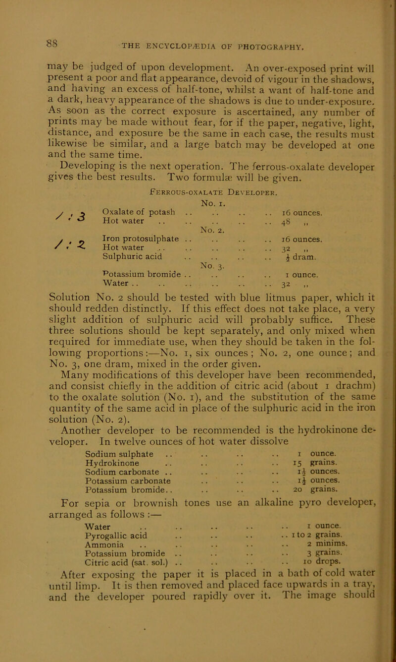 may be judged of upon development. An over-exposed print will present a. poor and flat appearance, devoid of vigour in the shadows, and having an excess of half-tone, whilst a want of half-tone and a dark, heavy appearance of the shadows is due to under-exposure. As soon as the correct exposure is ascertained, any number of prints may be made without fear, for if the paper, negative, light, distance, and exposure be the same in each case, the results must likewise be similar, and a large batch may be developed at one and the same time. Developing is the next operation. The ferrous-oxalate developer gives the best results. Two formulas will be given. Ferrous-oxalate Developer. y » 3 Oxalate of potash No. 1. 16 ounces. s r Hot water 48 Z Iron protosulphate . Hot water No. 2. 16 ounces. 32 Sulphuric acid Potassium bromide . Water .. No. 3. £ dram. 1 ounce. 32 Solution No. 2 should be tested with blue litmus paper, which it should redden distinctly. If this effect does not take place, a very slight addition of sulphuric acid will probably suffice. These three solutions should be kept separately, and only mixed when required for immediate use, when they should be taken in the fol- lowing proportions:—No. i, six ounces; No. 2, one ounce; and No. 3, one dram, mixed in the order given. Many modifications of this developer have been recommended, and consist chiefly in the addition of citric acid (about 1 drachm) to the oxalate solution (No. 1), and the substitution of the same quantity of the same acid in place of the sulphuric acid in the iron solution (No. 2). Another developer to be recommended is the hydrokinone de- veloper. In twelve ounces of hot water dissolve Sodium sulphate .. .. .. .. r ounce. Hydrokinone .. .. .. 15 grains. Sodium carbonate .. .. .. .. 1$ ounces. Potassium carbonate .. .. .. i-J ounces. Potassium bromide.. .. .. .. 20 grains. For sepia or brownish tones use an alkaline pyro developer, arranged as follows :— Water .. .. .. .. • • 1 ounce. Pyrogallic acid .. .. •. .. 1 to 2 grains. Ammonia .. .. .. • • • • 2 minims. Potassium bromide .. .. • • • • 3 grains. Citric acid (sat. sol.) .. .. •• •• 10 drops. After exposing the paper it is placed in a bath of cold water until limp. It is then removed and placed face upwards in a tray, and the developer poured rapidly over it. The image should