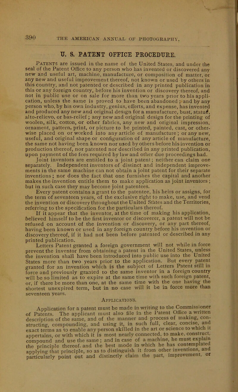 U. S. PATENT OFFICE PROCEDURE. Patents are issued in the name of the United States, and under the seal of the Patent Office to any person who has invented or discovered any new and useful art, machine, manufacture, or composition of matter, or any new and useful improvement thereof, not known or used by others in this country, and not patented or described in any printed publication in this or any foreign country, before his invention or discovery thereof, and not in public use or on sale for more than two years prior to his appli- cation, unless the same is proved to have been abandoned ; and by any person who, by his own industry, genius, efforts, and expense, has invented and produced any new and original design fora manufacture, bust, statutf, alto-relievo, or bas-relief ; any new and original design for the printing of woolen, silk, cotton, or other fabrics, any new and original impression, ornament, pattern, print, or picture to be printed, painted, cast, or other- wise placed on or worked into any article of manufacture ; or any new, useful, and original shape or configuration of any article of manufacture, the same not having been known nor used by others before his invention or production thereof, nor patented nor described in any printed publication, upon payment of the fees required by law and other due proceedings had. Joint inventors are entitled to a joint patent; neither can claim one separately. Independent inventors of distinct and independent improve- ments in the same machine can not obtain a joint patent for their separate inventions ; nor does the fact that one furnishes the capital and another makes the invention entitle them to make application as joint inventors ; but in such case they may become joint patentees. Every patent contains a grant to the patentee, his heirs or assigns, for the term of seventeen years, of the exclusive right to make, use, and vend the invention or discovery throughout the United States and the Territories, referring to the specification for the particulars thereof. If it appear that the inventor, at the time of making his application, believed himself to be the first inventor or discoverer, a patent will not be refused on account of the invention or discovery, or any part thereof, having been known or used in any foreign country before his invention or discovery thereof, if it had not been before patented or described in any printed publication. Letters Patent granted a foreign government will not while in force prevent the inventor from obtaining a patent in the United States, unless the invention shall have been introduced into public use into the United States more than two years prior to the application. But every patent granted for an invention which is the subject of Letters Patent still in force and previously granted to the same inventor in a foreign country will be so limited as to expire at the same time with such foreign patent, or, if there be more than one, at the same time with the one having the shortest unexpired term, but in no case will it be in force more than seventeen years. Applications. Application for a patent must be made in writing to the Commissioner of Patents. The applicant must also file in the Patent Office a written description of the same, and of the manner and process of making, con- structing, compounding, and using it, in such full, clear, concise, and exact terms as to enable any person skilled in the art or science to which it appertains, or with which it is most nearly connected, to make, construct, compound and use the same ; and in case of a machine, he must explain the principle thereof, and the best mode in which he has contemplated applying that principle, so as to distinguish it from other inventions and particularly point out and distinctly claim the part, improvement, or