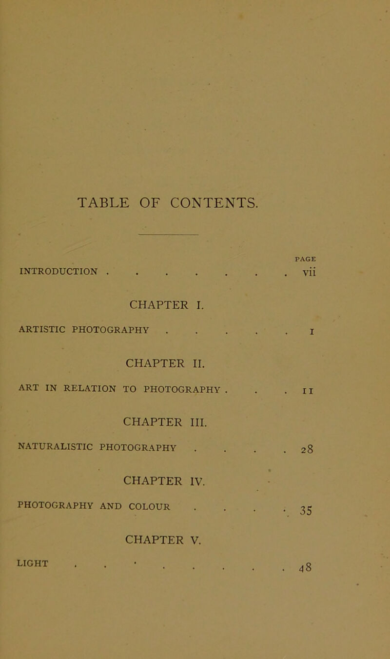 TABLE OF CONTENTS. PAGE INTRODUCTION vii CHAPTER I. ARTISTIC PHOTOGRAPHY I CHAPTER II. ART IN RELATION TO PHOTOGRAPHY . . .II CHAPTER III. NATURALISTIC PHOTOGRAPHY . . . .28 CHAPTER IV. PHOTOGRAPHY AND COLOUR . . . -35 CHAPTER V. LIGHT 48