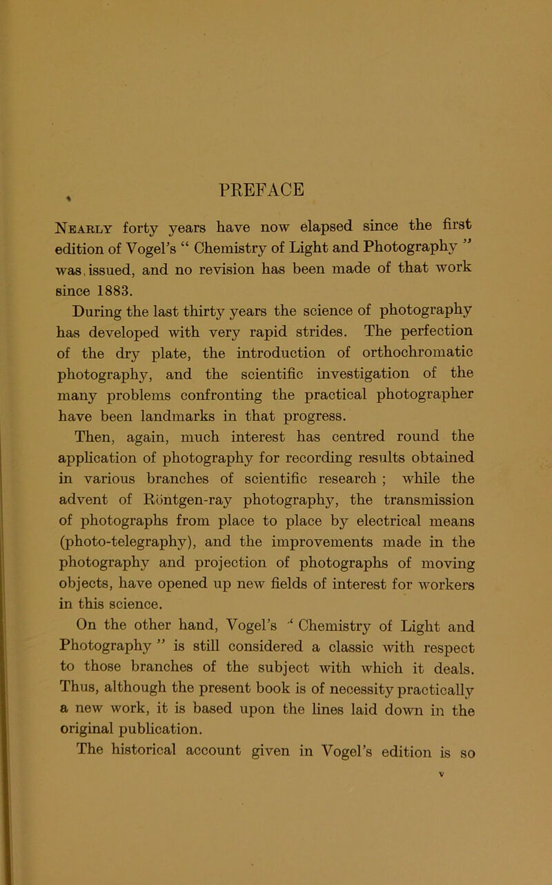 PREFACE % Nearly forty years have now elapsed since the first edition of Vogel’s “ Chemistry of Light and Photography ” was,issued, and no revision has been made of that work since 1883. During the last thirty years the science of photography has developed with very rapid strides. The perfection of the dry plate, the introduction of orthochromatic photography, and the scientific investigation of the many problems confronting the practical photographer have been landmarks in that progress. Then, again, much interest has centred round the apphcation of photography for recording results obtained in various branches of scientific research ; while the advent of Rlintgen-ray photography, the transmission of photographs from place to place by electrical means (photo-telegraphy), and the improvements made in the photography and projection of photographs of moving objects, have opened up new fields of interest for workers in this science. On the other hand, Vogel’s ‘ Chemistry of Light and Photography ” is still considered a classic with respect to those branches of the subject with which it deals. Thus, although the present book is of necessity practically a new work, it is based upon the lines laid down in the original pubhcation. The historical account given in Vogel’s edition is so