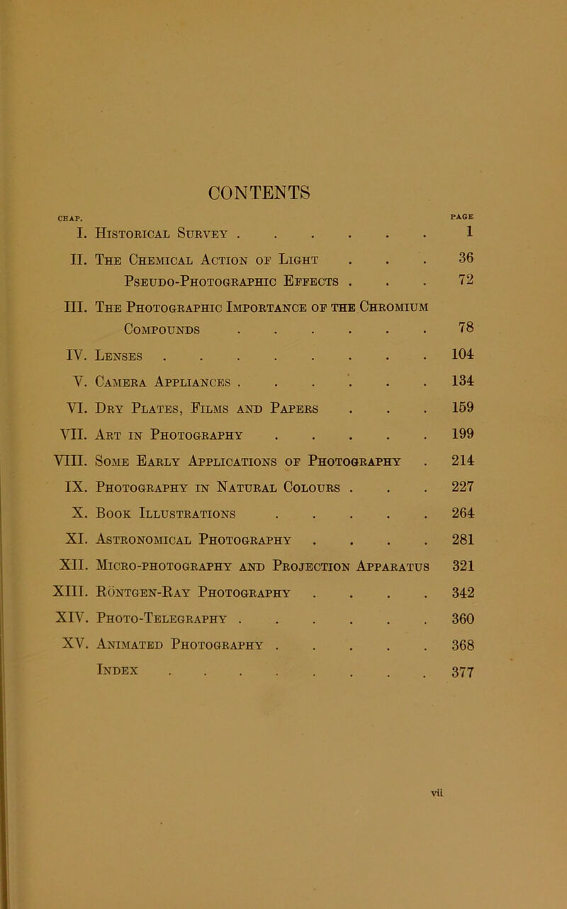 CONTENTS CHAP. PAGE I. Historical Survey ...... 1 II. The Chemical Action of Light ... 36 Pseudo-Photographic Effects . . . 72 III. The Photographic Importance of the Chromium Compounds . . . . . . 78 IV. Lenses ........ 104 V. Camera Appliances . . . . . .134 VI. Dry Plates, Films and Papers . . . 159 VII. Art in Photography 199 VIII. Some Early Applications of Photography . 214 IX. Photography in Natural Colours . . . 227 X. Book Illustrations 264 XL Astronomical Photography .... 281 XII. Micro-photography and Projection Apparatus 321 XIII. Kontgen-Kay Photography .... 342 XIV. Photo-Telegraphy 360 XV. Animated Photography 368 Index ........ 377