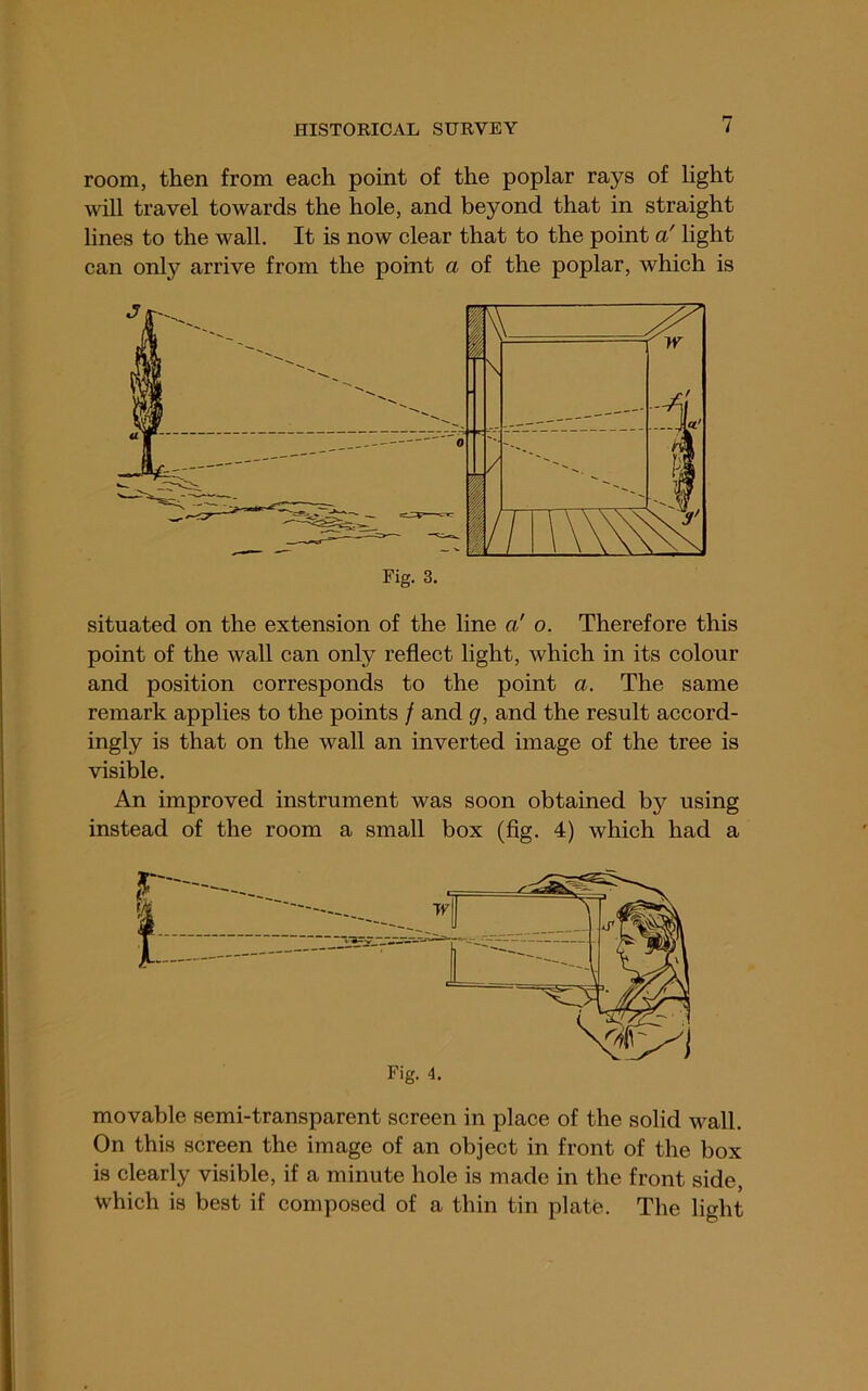 room, then from each point of the poplar rays of hght will travel towards the hole, and beyond that in straight lines to the wall. It is now clear that to the point a' light can only arrive from the point a of the poplar, which is Fig. 3. situated on the extension of the line a' o. Therefore this point of the wall can only reflect light, which in its colour and position corresponds to the point a. The same remark applies to the points / and g, and the result accord- ingly is that on the wall an inverted image of the tree is visible. An improved instrument was soon obtained by using instead of the room a small box (fig. 4) which had a movable semi-transparent screen in place of the solid wall. On this screen the image of an object in front of the box is clearly visible, if a minute hole is made in the front side, which is best if composed of a thin tin plate. The light