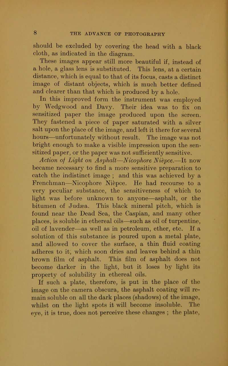 should be excluded by covering the head with a black cloth, as indicated in the diagram. These images appear still more beautiful if, instead of a hole, a glass lens is substituted. This lens, at a certain distance, which is equal to that of its focus, casts a distinct image of distant objects, which is much better defined and clearer than that which is produced by a hole. In this improved form the instrument Avas employed by Wedgwood and Davy. Their idea was to fix on sensitized paper the image produced upon the screen. They fastened a piece of paper saturated with a silver salt upon the place of the image, and left it there for several hours—^unfortunately without result. The image was not bright enough to make a visible impression upon the sen- sitized paper, or the paper was not sufficiently sensitive. Action of Light on Asphalt—Nicophore Nihpce.—It now became necessary to find a more sensitive preparation to catch the indistinct image ; and this was achieved by a Frenchman—Nicophore Nifepce. He had recourse to a very pecuhar substance, the sensitiveness of which to light was before unknown to anyone—asphalt, or the bitumen of Judsea. This black mineral pitch, which is found near the Dead Sea, the Caspian, and many other places, is soluble in ethereal oils—such as oil of turpentine, oil of lavender—as well as in petroleum, ether, etc. If a solution of this substance is poured upon a metal plate, and allowed to cover the surface, a thin fluid coating adheres to it, which soon dries and leaves behind a thin brown film of asphalt. This film of asphalt does not become darker in the light, but it loses by light its property of solubility in ethereal oils. If such a plate, therefore, is put in the place of the image on the camera obscura, the asphalt coating will re- main soluble on all the dark places (shadows) of the image, whilst on the light spots it will become insoluble. The eye, it is true, does not perceive these changes ; the plate.