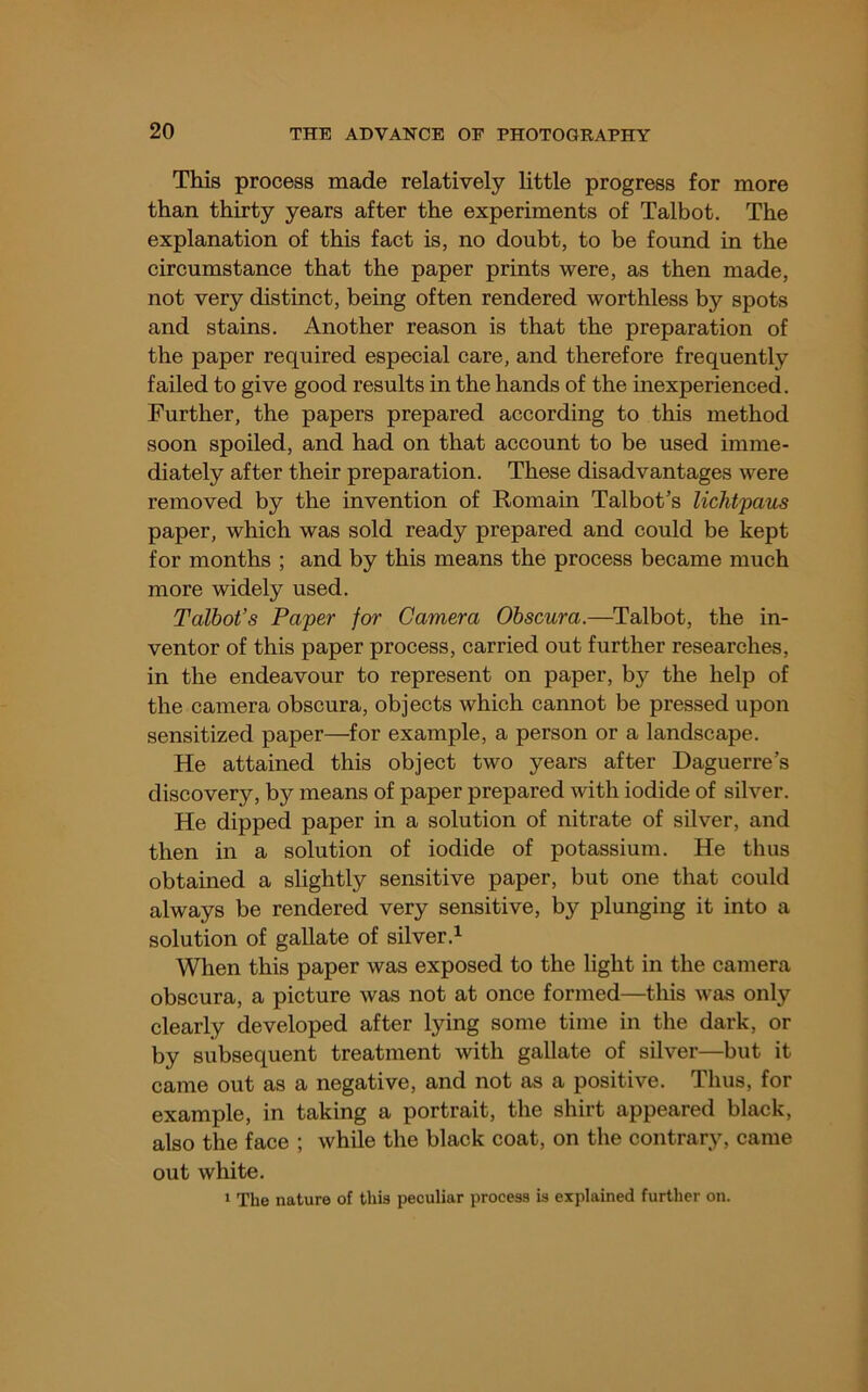 This process made relatively little progress for more than thirty years after the experiments of Talbot. The explanation of this fact is, no doubt, to be found in the circumstance that the paper prints were, as then made, not very distinct, being often rendered worthless by spots and stains. Another reason is that the preparation of the paper required especial care, and therefore frequently failed to give good results in the hands of the inexperienced. Further, the papers prepared according to this method soon spoiled, and had on that account to be used imme- diately after their preparation. These disadvantages were removed by the invention of Romain Talbot’s lichtpaus paper, which was sold ready prepared and could be kept for months ; and by this means the process became much more widely used. Talbot’s Paper for Camera Ohscura.—Talbot, the in- ventor of this paper process, carried out further researches, in the endeavour to represent on paper, by the help of the camera obscura, objects which cannot be pressed upon sensitized paper—for example, a person or a landscape. He attained this object two years after Daguerre’s discovery, by means of paper prepared with iodide of silver. He dipped paper in a solution of nitrate of silver, and then in a solution of iodide of potassium. He thus obtained a slightly sensitive paper, but one that could always be rendered very sensitive, by plunging it into a solution of gallate of silver.^ When this paper was exposed to the light in the camera obscura, a picture was not at once formed—this was only clearly developed after lying some time in the dark, or by subsequent treatment with gallate of silver—but it came out as a negative, and not as a positive. Thus, for example, in taking a portrait, the shirt appeared black, also the face ; while the black coat, on the contrary, came out white. ‘ The nature of this peculiar process is explained further on.