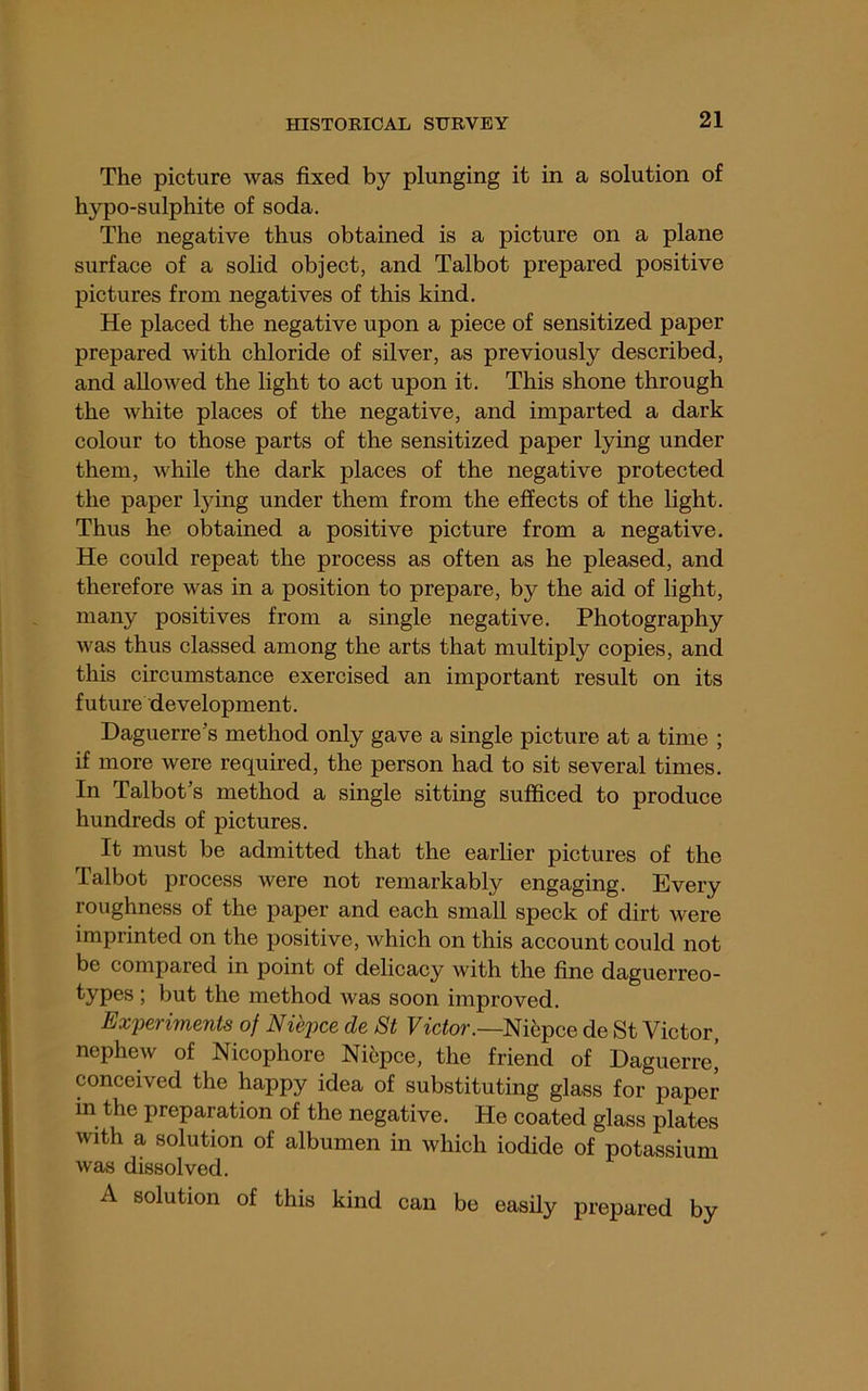 The picture was fixed by plunging it in a solution of hypo-sulphite of soda. The negative thus obtained is a picture on a plane surface of a solid object, and Talbot prepared positive pictures from negatives of this kind. He placed the negative upon a piece of sensitized paper prepared with chloride of silver, as previously described, and allowed the light to act upon it. This shone through the white places of the negative, and imparted a dark colour to those parts of the sensitized paper lying under them, while the dark places of the negative protected the paper lying under them from the effects of the light. Thus he obtained a positive picture from a negative. He could repeat the process as often as he pleased, and therefore was in a position to prepare, by the aid of light, many positives from a single negative. Photography was thus classed among the arts that multiply copies, and this circumstance exercised an important result on its future development. Daguerre's method only gave a single picture at a time ; if more were required, the person had to sit several times. In Talbot's method a single sitting sufficed to produce hundreds of pictures. It must be admitted that the earlier pictures of the lalbot process were not remarkably engaging. Every roughness of the paper and each small speck of dirt were imprinted on the positive, which on this account could not be compared in point of delicacy with the fine daguerreo- types; but the method was soon improved. Experiments of Niepce de 8t Victor.—Nih^ice de St Victor, nephew of Nicophore Niepce, the friend of Daguerre’ conceived the happy idea of substituting glass for paper m the preparation of the negative. He coated glass plates with a solution of albumen in which iodide of potassium was dissolved. A solution of this kind can be easily prepared by