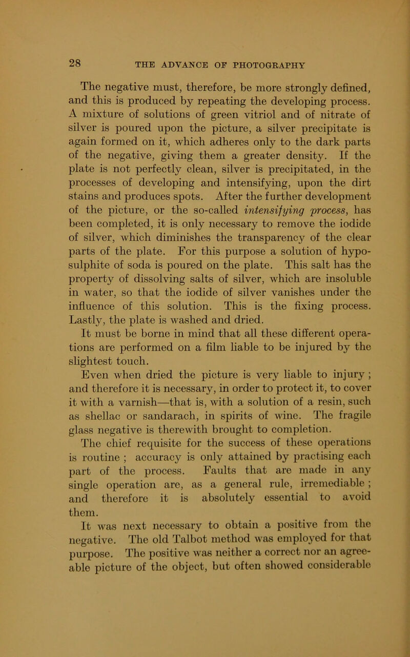 The negative must, therefore, be more strongly defined, and this is produced by repeating the developing process. A mixture of solutions of green vitriol and of nitrate of silver is poured upon the picture, a silver precipitate is again formed on it, which adheres only to the dark parts of the negative, giving them a greater density. If the plate is not perfectly clean, silver is precipitated, in the processes of developing and intensifying, upon the dirt stains and produces spots. After the further development of the picture, or the so-called intensifying 'process, has been completed, it is only necessary to remove the iodide of silver, which diminishes the transparency of the clear parts of the plate. For this purpose a solution of h}rpo- sulphite of soda is poured on the plate. This salt has the property of dissolving salts of silver, which are insoluble in water, so that the iodide of silver vanishes under the influence of this solution. This is the fixing process. Lastly, the plate is washed and dried. It must be borne in mind that all these different opera- tions are performed on a film liable to be injured by the slightest touch. Even when dried the picture is very liable to injury ; and therefore it is necessary, in order to protect it, to cover it with a varnish—that is, with a solution of a resin, such as shellac or sandarach, in spirits of wine. The fragile glass negative is therewith brought to completion. The chief requisite for the success of these operations is routine ; accuracy is only attained by practising each part of the process. Faults that are made in any single operation are, as a general rule, irremediable ; and therefore it is absolutely essential to avoid them. It was next necessary to obtain a positive from the negative. The old Talbot method was employed for that jjui’pose. The positive was neither a correct nor an agree- able picture of the object, but often showed considerable