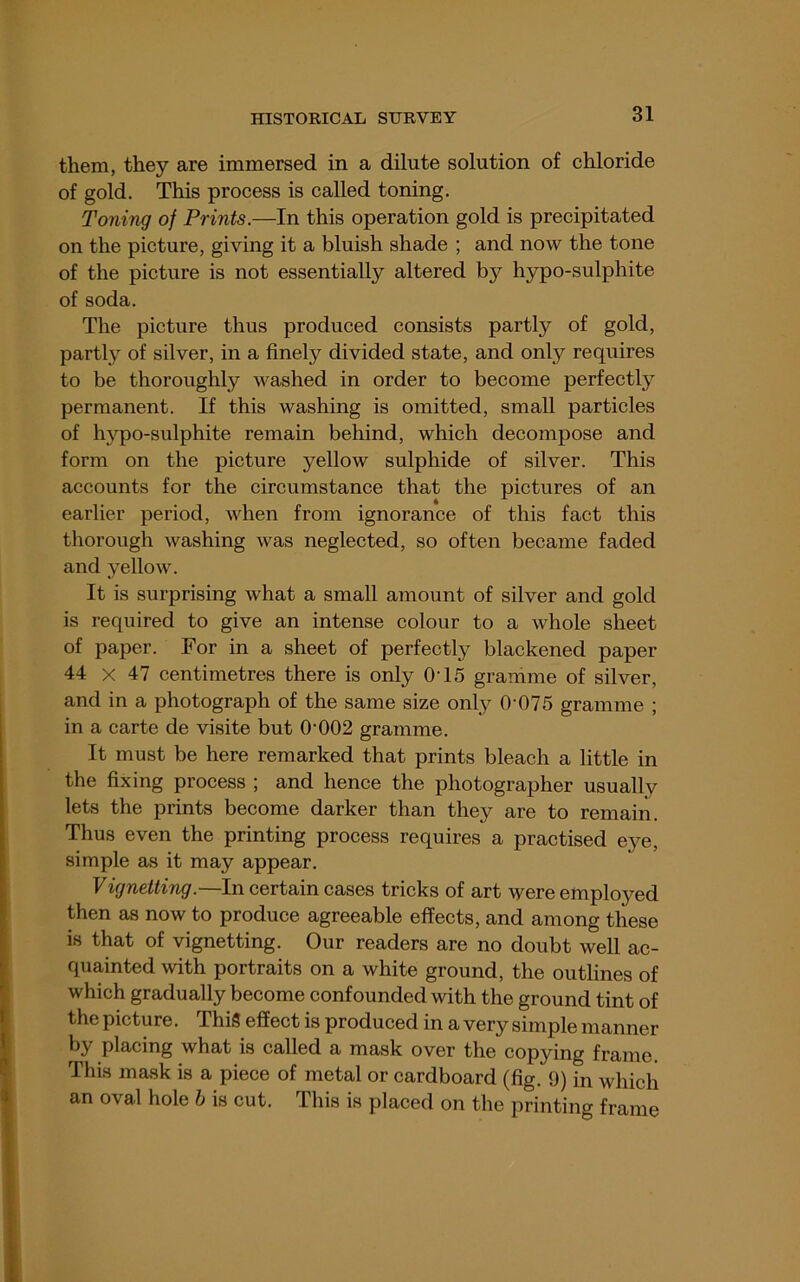 them, they are immersed in a dilute solution of chloride of gold. This process is called toning. Toning of Prints.—In this operation gold is precipitated on the picture, giving it a bluish shade ; and now the tone of the picture is not essentially altered by hypo-sulphite of soda. The picture thus produced consists partly of gold, partly of silver, in a finely divided state, and only requires to be thoroughly washed in order to become perfectly permanent. If this washing is omitted, small particles of hypo-sulphite remain behind, which decompose and form on the picture yellow sulphide of silver. This accounts for the circumstance that the pictures of an earlier period, when from ignorance of this fact this thorough washing was neglected, so often became faded and yellow. It is surprising what a small amount of silver and gold is required to give an intense colour to a whole sheet of paper. For in a sheet of perfectly blackened paper 44 X 47 centimetres there is only 0T5 gramme of silver, and in a photograph of the same size only 0‘075 gramme ; in a carte de visite but O'002 gramme. It must be here remarked that prints bleach a little in the fixing process ; and hence the photographer usually lets the prints become darker than they are to remain. Thus even the printing process requires a practised eye, simple as it may appear. Vignetting.—In certain cases tricks of art were employed then as now to produce agreeable effects, and among these is that of vignetting. Our readers are no doubt well ac- quainted with portraits on a white ground, the outlines of which gradually become confounded with the ground tint of the picture. This effect is produced in a very simple manner by placing what is called a mask over the copying frame. This mask is a piece of metal or cardboard (fig. 9) in which an oval hole h is cut. This is placed on the printing frame