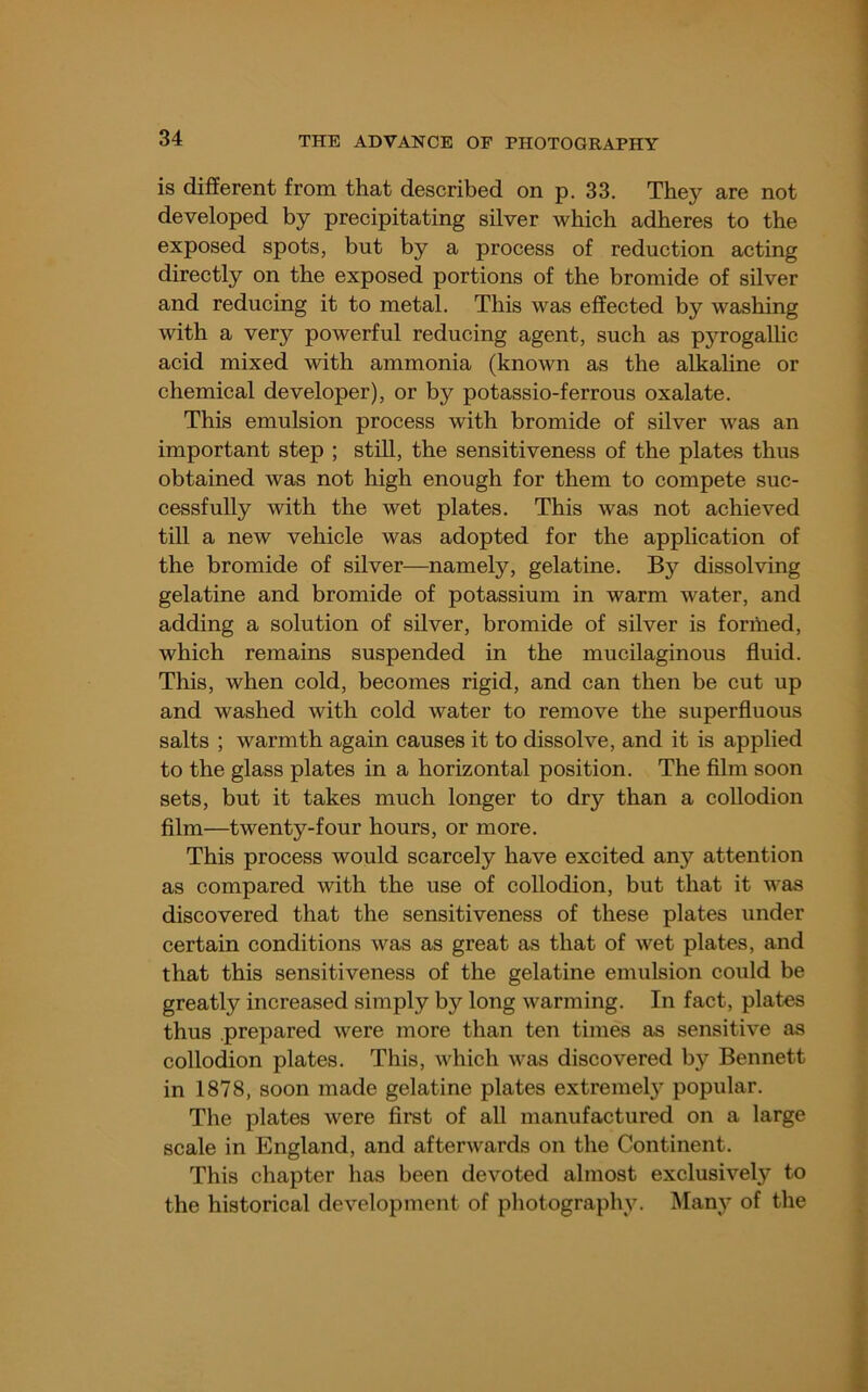 is different from that described on p. 33. They are not developed by precipitating silver which adheres to the exposed spots, but by a process of reduction acting directly on the exposed portions of the bromide of silver and reducing it to metal. This was effected by washing with a very powerful reducing agent, such as pyrogallic acid mixed with ammonia (known as the alkaline or chemical developer), or by potassio-ferrous oxalate. This emulsion process with bromide of silver was an important step ; still, the sensitiveness of the plates thus obtained was not high enough for them to compete suc- cessfully with the wet plates. This was not achieved till a new vehicle was adopted for the application of the bromide of silver—namely, gelatine. By dissolving gelatine and bromide of potassium in warm water, and adding a solution of silver, bromide of silver is formed, which remains suspended in the mucilaginous fluid. This, when cold, becomes rigid, and can then be cut up and washed with cold water to remove the superfluous salts ; warmth again causes it to dissolve, and it is applied to the glass plates in a horizontal position. The film soon sets, but it takes much longer to dry than a collodion film—twenty-four hours, or more. This process would scarcely have excited any attention as compared with the use of collodion, but that it was discovered that the sensitiveness of these plates under certain conditions was as great as that of wet plates, and that this sensitiveness of the gelatine emulsion could be greatly increased simply by long warming. In fact, plates thus prepared were more than ten times as sensitive as collodion plates. This, which was discovered by Bennett in 1878, soon made gelatine plates extremel}’ popular. The plates were first of all manufactured on a large scale in England, and afterwards on the Continent. This chapter has been devoted almost exclusively to the historical development of photography. Many of the