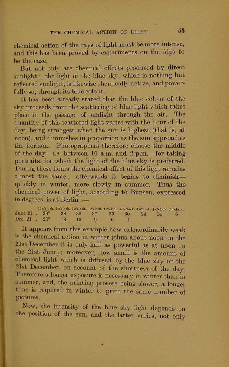 chemical action of the rays of light must be more intense, and this has been proved by experiments on the Alps to be the case. But not only are chemical effects produced by direct sunlight; the light of the blue sky, which is nothing but reflected sunlight, is likewise chemically active, and power- full}^ so, through its blue colour. It has been already stated that the blue colour of the sky proceeds from the scattering of blue light which takes place in the passage of sunlight through the air. The quantity of this scattered light varies with the hour of the day, being strongest when the sun is highest (that is, at noon), and diminishes in proportion as the sun approaches the horizon. Photographers therefore choose the middle of the day—i.e. between 10 a.m. and 2 p.m.—for taking portraits, for which the light of the blue sky is preferred. During these hours the chemical effect of this light remains almost the same ; afterwards it begins to diminish— quickly in winter, more slowly in summer. Thus the chemical power of light, according to Bunsen, expressed in degrees, is at Berlin :— 12 o'clock. 1 o’clock. 2 o’clock. 8 o’clock. 4 o’clock. 5 o’clock. 6 o’clock. 7 o'clock. 8 o’clock. June 21 . 38° 38 38 37 35 30 24 14 6 Dec. 21 . 20° 18 15 9 0 0 It appears from this example how extraordinarily weak is the chemical action in winter (thus about noon on the 21st December it is only half as powerful as at noon on the 21st June); moreover, how small is the amount of chemical light which is diffused by the blue sky on the 21st December, on account of the shortness of the day. Therefore a longer exposure is necessary in winter than in summer, and, the printing process being slower, a longer time is required in winter to print the same number of pictures. Now, the intensity of the blue sky light depends on the position of the sun, and the latter varies, not only