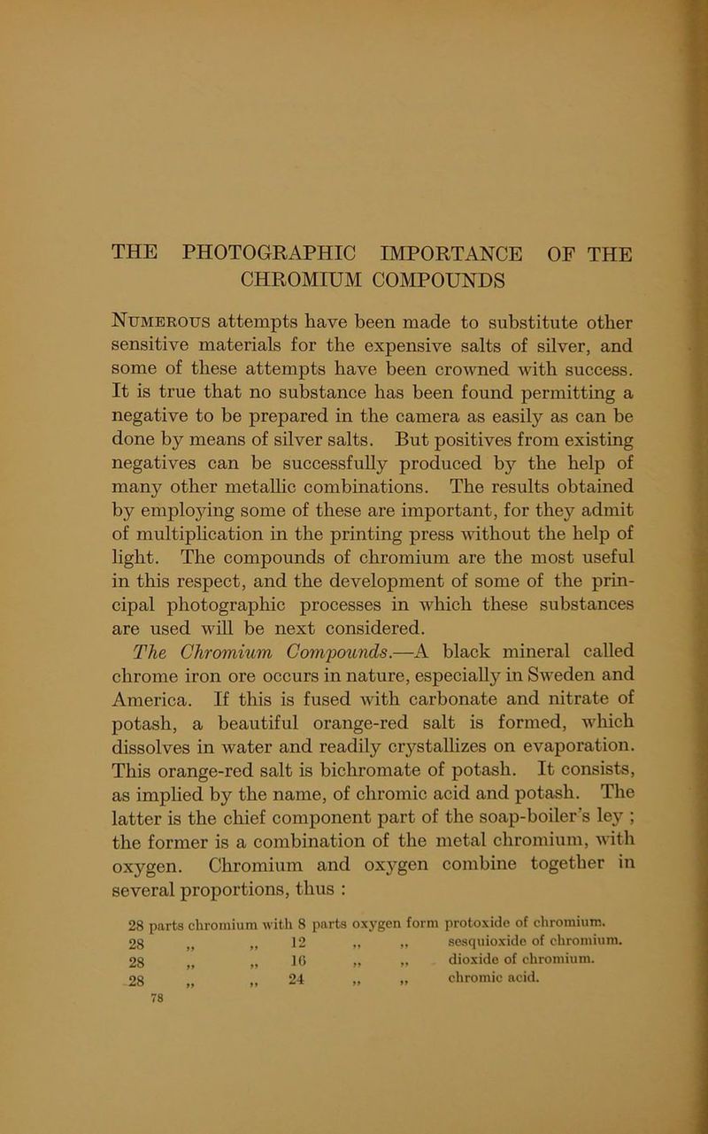 THE PHOTOGRAPHIC IMPORTANCE OF THE CHROMIUM COMPOUNDS Numerous attempts have been made to substitute other sensitive materials for the expensive salts of silver, and some of these attempts have been crowned with success. It is true that no substance has been found permitting a negative to be prepared in the camera as easily as can be done by means of silver salts. But positives from existing negatives can be successfully produced by the help of many other metallic combinations. The results obtained by employing some of these are important, for they admit of multiphcation in the printing press without the help of light. The compounds of chromium are the most useful in this respect, and the development of some of the prin- cipal photographic processes in which these substances are used will be next considered. The Chromium Compounds.—A black mineral called chrome iron ore occurs in nature, especially in Sweden and America. If this is fused with carbonate and nitrate of potash, a beautiful orange-red salt is formed, which dissolves in water and readily crystallizes on evaporation. This orange-red salt is bichromate of potash. It consists, as implied by the name, of chromic acid and potash. The latter is the chief component part of the soap-boiler’s ley ; the former is a combination of the metal chromium, with oxygen. Chromium and oxj'gen combine together in several proportions, thus : 28 parts chromium with 8 parts oxygen form protoxide of chromium. 28 ,, ,, 12 „ ,, seaquio.xide of chromium. 28 „ „ 1(5 .. .. dioxide of chromium. 28 „ „ 24 „ „ chromic acid.