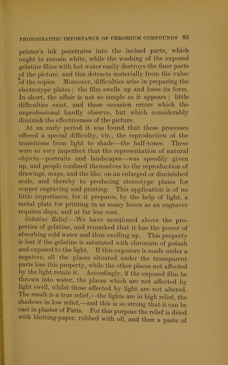 printer’s ink penetrates into the incised parts, which ought to remain white, while the washing of the exposed gelatine films with hot water easily destroys the finer parts of the picture, and this detracts materially from the value of the copies. Moreover, difficulties arise in preparing the electrotype plates; the film swells up and loses its form. In short, the affair is not so simple as it appears ; little difficulties exist, and these occasion errors which the unprofessional hardly observe, but which considerably diminish the effectiveness of the picture. At an early period it was found that these processes offered a special difficulty, viz., the reproduction of the transitions from light to shade—the half-tones. These were so very imperfect that the representation of natural objects—^portraits and landscapes—^was speedily given up, and people confined themselves to the reproduction of drawings, maps, and the like, on an enlarged or diminished scale, and thereby to producing stereotype plates for copper engraving and printing. This application is of no little importance, for it prepares, by the help of light, a metal plate for printing in as many hours as an engraver requires days, and at far less cost. Gelatine Relief.—^We have mentioned above the pro- perties of gelatine, and remarked that it has the power of absorbing cold water and thus swelling up. This property is lost if the gelatine is saturated Avith chromate of potash and exposed to the light. If this exposure is made under a negative, all the places situated under the transparent parts lose this property, while the other places not affected by the light retain it. Accordingly, if the exposed film be thrown into water, the places which are not affected by light swell, whilst those affected by light are not altered. Ihe result is a true relief,—the lights are in high relief, the shadows in low relief,—and this is so strong that it can be cast in plaster of Paris. For this purpose the relief is dried with blotting-paper, rubbed with oil, and then a paste of