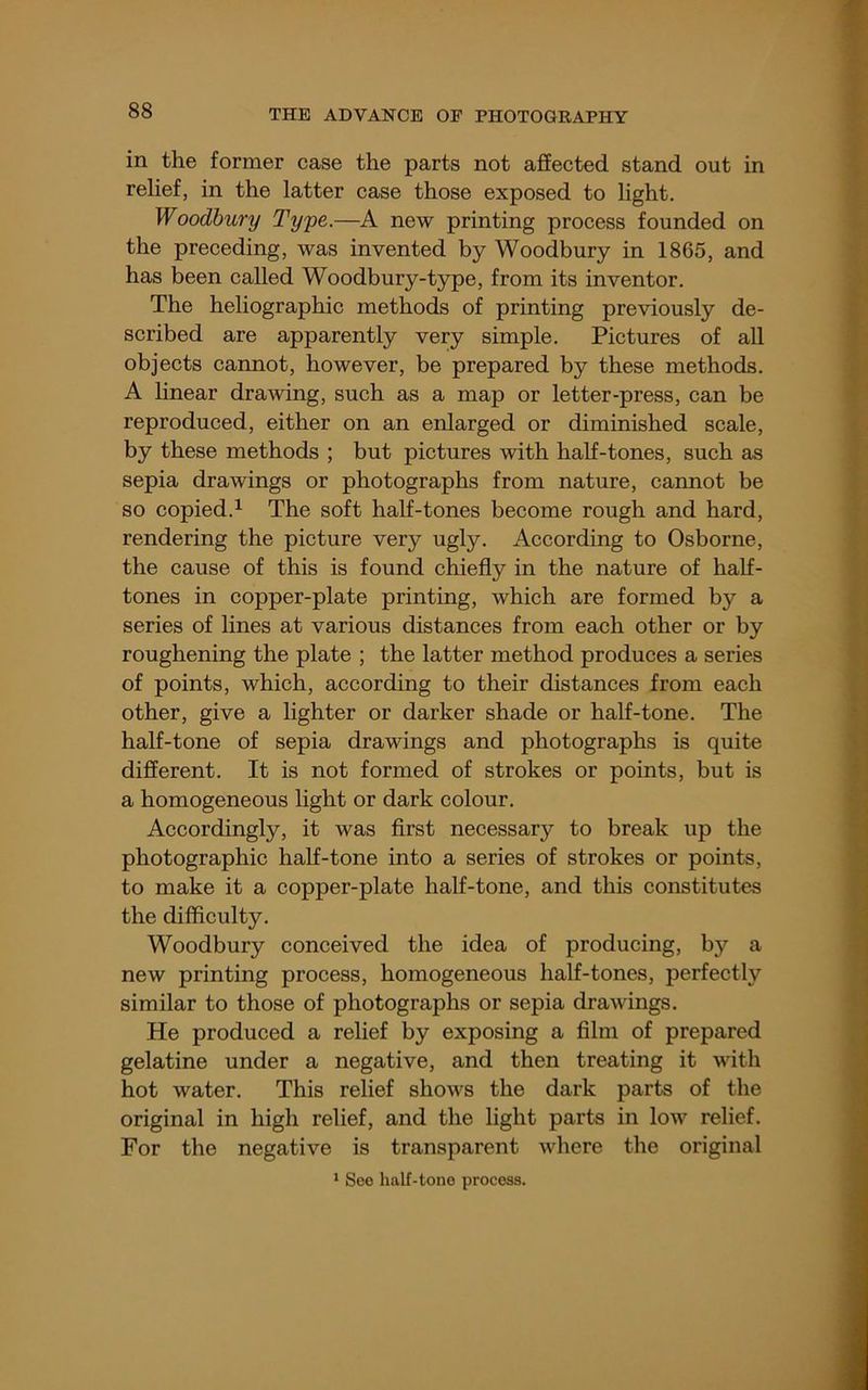 in the former case the parts not affected stand out in relief, in the latter case those exposed to light. Woodbury Tyye.—A new printing process founded on the preceding, was invented by Woodbury in 1865, and has been called Woodbury-type, from its inventor. The heliographic methods of printing previously de- scribed are apparently very simple. Pictures of all objects cannot, however, be prepared by these methods. A hnear dramng, such as a map or letter-press, can be reproduced, either on an enlarged or diminished scale, by these methods ; but pictures with half-tones, such as sepia drawings or photographs from nature, cannot be so copied.1 The soft half-tones become rough and hard, rendering the picture very ugly. According to Osborne, the cause of this is found chiefly in the nature of half- tones in copper-plate printing, which are formed by a series of lines at various distances from each other or by roughening the plate ; the latter method produces a series of points, which, according to their distances from each other, give a lighter or darker shade or half-tone. The half-tone of sepia drawings and photographs is quite different. It is not formed of strokes or points, but is a homogeneous light or dark colour. Accordingly, it was first necessary to break up the photographic half-tone into a series of strokes or points, to make it a copper-plate half-tone, and this constitutes the difficulty. Woodbury conceived the idea of producing, by a new printing process, homogeneous half-tones, perfectly similar to those of photographs or sepia drawings. He produced a relief by exposing a fllm of prepared gelatine under a negative, and then treating it with hot water. This relief shows the dark parts of the original in high relief, and the light parts in low relief. For the negative is transparent where the original ‘ See half-tone process.